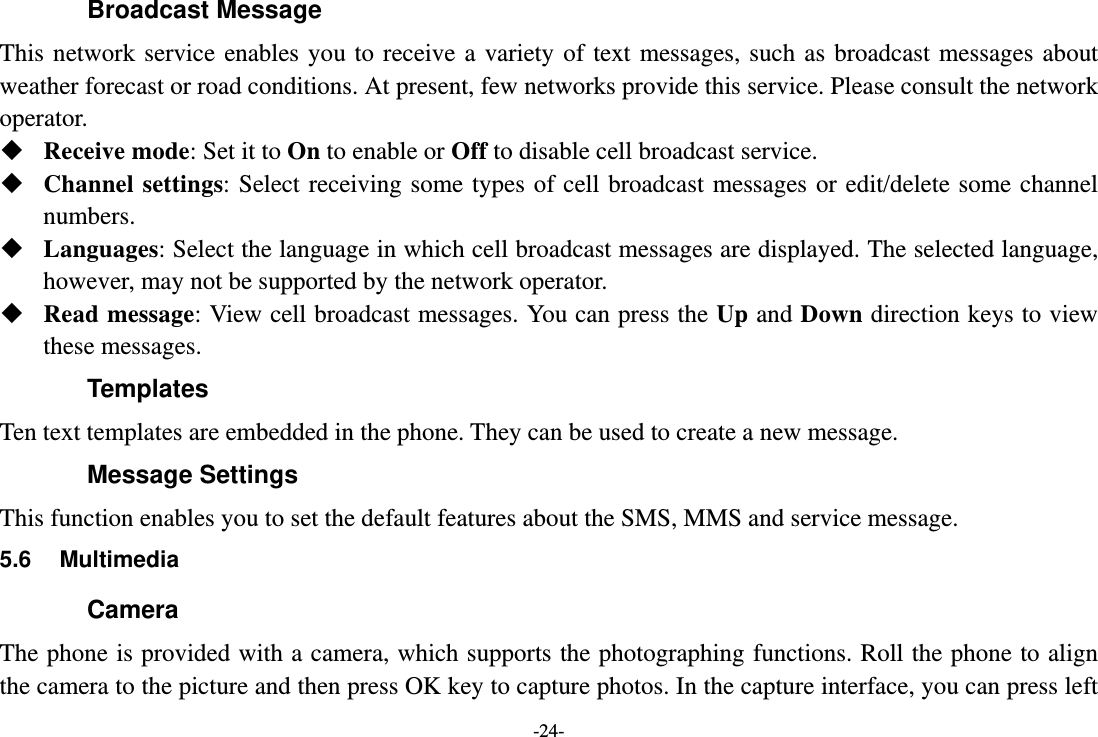 -24- Broadcast Message This network service enables you to receive a variety of text messages, such as broadcast messages about weather forecast or road conditions. At present, few networks provide this service. Please consult the network operator.  Receive mode: Set it to On to enable or Off to disable cell broadcast service.  Channel settings: Select receiving some types of cell broadcast messages or edit/delete some channel numbers.  Languages: Select the language in which cell broadcast messages are displayed. The selected language, however, may not be supported by the network operator.  Read message: View cell broadcast messages. You can press the Up and Down direction keys to view these messages. Templates Ten text templates are embedded in the phone. They can be used to create a new message. Message Settings This function enables you to set the default features about the SMS, MMS and service message. 5.6 Multimedia Camera The phone is provided with a camera, which supports the photographing functions. Roll the phone to align the camera to the picture and then press OK key to capture photos. In the capture interface, you can press left 
