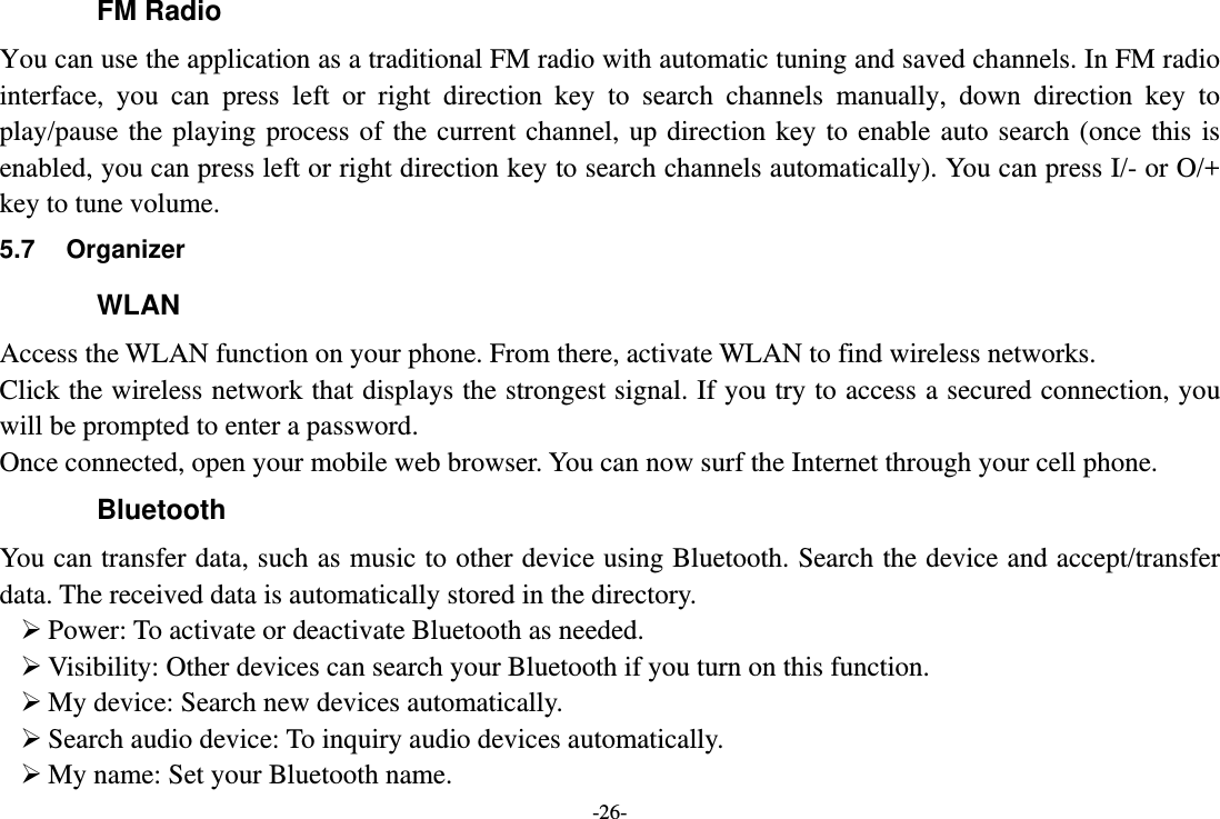 -26- FM Radio You can use the application as a traditional FM radio with automatic tuning and saved channels. In FM radio interface, you can press left or right direction key to search channels manually, down direction key to play/pause the playing process of the current channel, up direction key to enable auto search (once this is enabled, you can press left or right direction key to search channels automatically). You can press I/- or O/+ key to tune volume. 5.7 Organizer WLAN Access the WLAN function on your phone. From there, activate WLAN to find wireless networks. Click the wireless network that displays the strongest signal. If you try to access a secured connection, you will be prompted to enter a password. Once connected, open your mobile web browser. You can now surf the Internet through your cell phone. Bluetooth You can transfer data, such as music to other device using Bluetooth. Search the device and accept/transfer data. The received data is automatically stored in the directory.  Power: To activate or deactivate Bluetooth as needed.  Visibility: Other devices can search your Bluetooth if you turn on this function.  My device: Search new devices automatically.  Search audio device: To inquiry audio devices automatically.  My name: Set your Bluetooth name. 