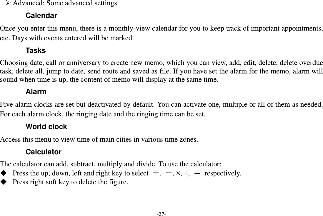 -27-  Advanced: Some advanced settings. Calendar Once you enter this menu, there is a monthly-view calendar for you to keep track of important appointments, etc. Days with events entered will be marked. Tasks  Choosing date, call or anniversary to create new memo, which you can view, add, edit, delete, delete overdue task, delete all, jump to date, send route and saved as file. If you have set the alarm for the memo, alarm will sound when time is up, the content of memo will display at the same time. Alarm Five alarm clocks are set but deactivated by default. You can activate one, multiple or all of them as needed. For each alarm clock, the ringing date and the ringing time can be set.   World clock Access this menu to view time of main cities in various time zones. Calculator The calculator can add, subtract, multiply and divide. To use the calculator:    Press the up, down, left and right key to select  ＋,  －, ×, ÷,  ＝ respectively.  Press right soft key to delete the figure. 