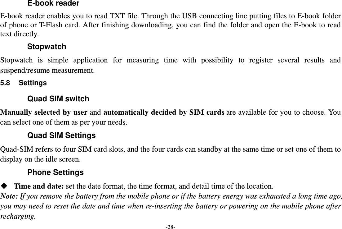 -28- E-book reader E-book reader enables you to read TXT file. Through the USB connecting line putting files to E-book folder of phone or T-Flash card. After finishing downloading, you can find the folder and open the E-book to read text directly. Stopwatch Stopwatch is simple application for measuring time with possibility to register several results and suspend/resume measurement. 5.8 Settings Quad SIM switch Manually selected by user and automatically decided by SIM cards are available for you to choose. You can select one of them as per your needs. Quad SIM Settings Quad-SIM refers to four SIM card slots, and the four cards can standby at the same time or set one of them to display on the idle screen. Phone Settings  Time and date: set the date format, the time format, and detail time of the location. Note: If you remove the battery from the mobile phone or if the battery energy was exhausted a long time ago, you may need to reset the date and time when re-inserting the battery or powering on the mobile phone after recharging. 