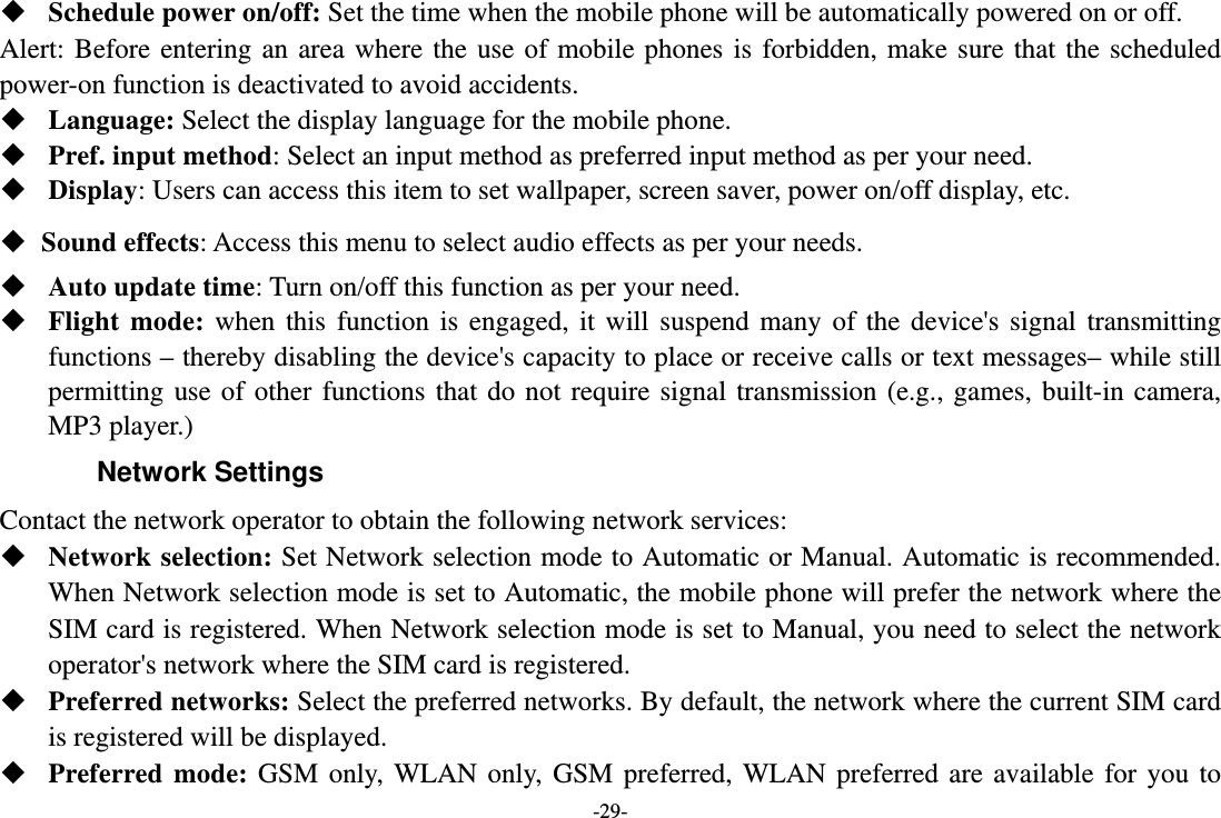 -29-  Schedule power on/off: Set the time when the mobile phone will be automatically powered on or off. Alert: Before entering an area where the use of mobile phones is forbidden, make sure that the scheduled power-on function is deactivated to avoid accidents.  Language: Select the display language for the mobile phone.  Pref. input method: Select an input method as preferred input method as per your need.  Display: Users can access this item to set wallpaper, screen saver, power on/off display, etc.  Sound effects: Access this menu to select audio effects as per your needs.  Auto update time: Turn on/off this function as per your need.  Flight mode: when this function is engaged, it will suspend many of the device&apos;s signal transmitting functions – thereby disabling the device&apos;s capacity to place or receive calls or text messages– while still permitting use of other functions that do not require signal transmission (e.g., games, built-in camera, MP3 player.) Network Settings Contact the network operator to obtain the following network services:    Network selection: Set Network selection mode to Automatic or Manual. Automatic is recommended. When Network selection mode is set to Automatic, the mobile phone will prefer the network where the SIM card is registered. When Network selection mode is set to Manual, you need to select the network operator&apos;s network where the SIM card is registered.  Preferred networks: Select the preferred networks. By default, the network where the current SIM card is registered will be displayed.    Preferred mode: GSM only, WLAN only, GSM preferred, WLAN preferred are available for you to 