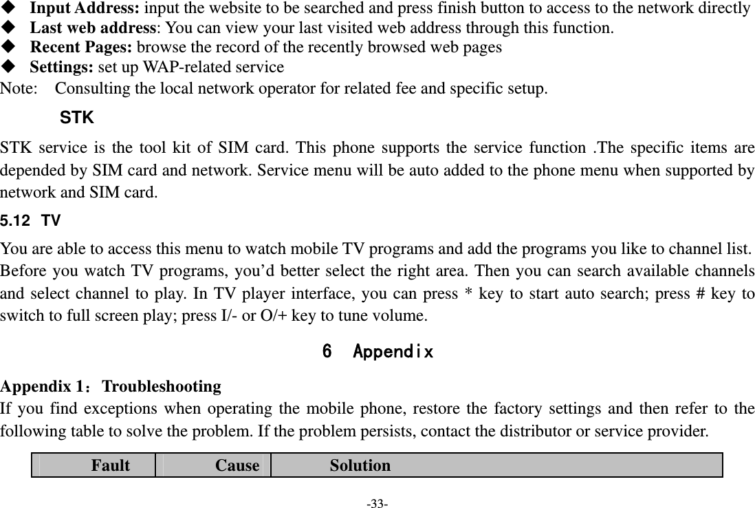 -33-  Input Address: input the website to be searched and press finish button to access to the network directly  Last web address: You can view your last visited web address through this function.  Recent Pages: browse the record of the recently browsed web pages  Settings: set up WAP-related service Note:  Consulting the local network operator for related fee and specific setup. STK STK service is the tool kit of SIM card. This phone supports the service function .The specific items are depended by SIM card and network. Service menu will be auto added to the phone menu when supported by network and SIM card. 5.12 TV You are able to access this menu to watch mobile TV programs and add the programs you like to channel list. Before you watch TV programs, you’d better select the right area. Then you can search available channels and select channel to play. In TV player interface, you can press * key to start auto search; press # key to switch to full screen play; press I/- or O/+ key to tune volume. 6 Appendix Appendix 1：Troubleshooting If you find exceptions when operating the mobile phone, restore the factory settings and then refer to the following table to solve the problem. If the problem persists, contact the distributor or service provider. Fault  Cause  Solution 