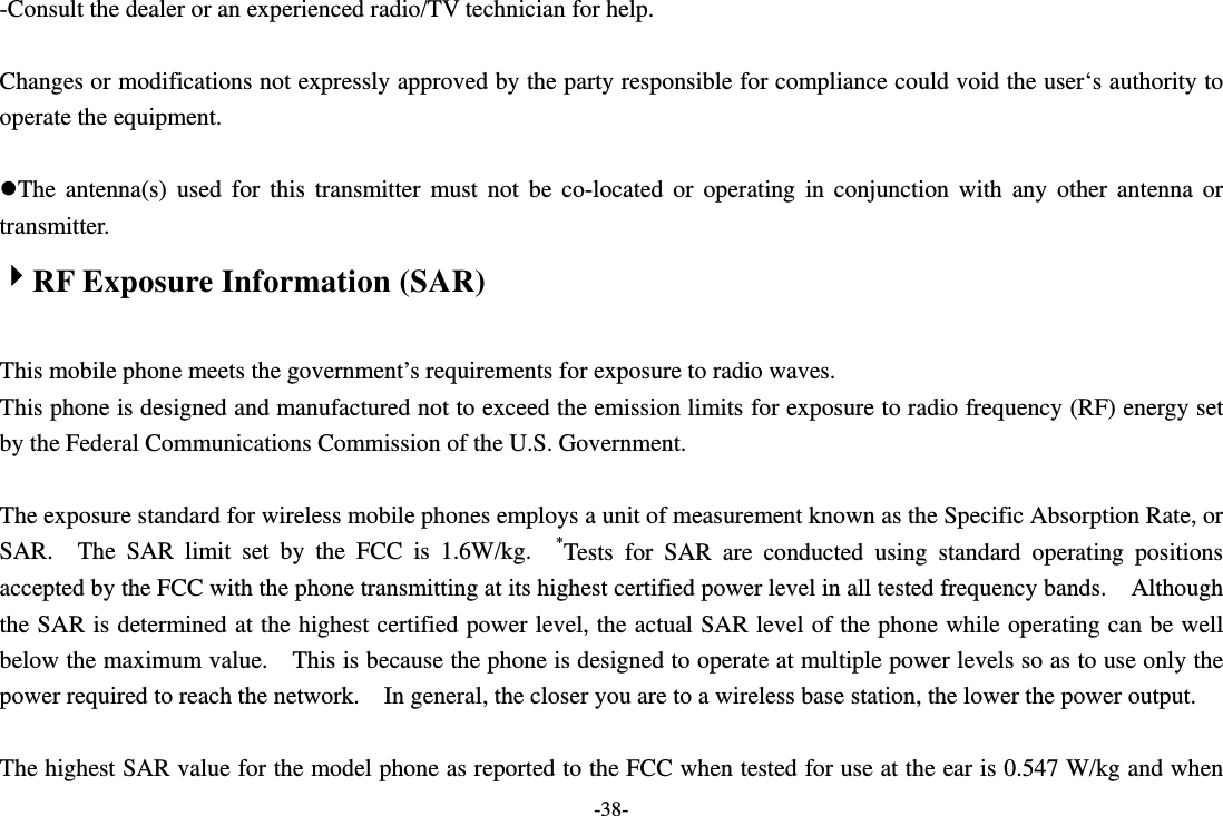 -38- -Consult the dealer or an experienced radio/TV technician for help.  Changes or modifications not expressly approved by the party responsible for compliance could void the user‘s authority to operate the equipment.  The antenna(s) used for this transmitter must not be co-located or operating in conjunction with any other antenna or transmitter. 4RF Exposure Information (SAR)  This mobile phone meets the government’s requirements for exposure to radio waves. This phone is designed and manufactured not to exceed the emission limits for exposure to radio frequency (RF) energy set by the Federal Communications Commission of the U.S. Government.      The exposure standard for wireless mobile phones employs a unit of measurement known as the Specific Absorption Rate, or SAR.  The SAR limit set by the FCC is 1.6W/kg.  *Tests for SAR are conducted using standard operating positions accepted by the FCC with the phone transmitting at its highest certified power level in all tested frequency bands.    Although the SAR is determined at the highest certified power level, the actual SAR level of the phone while operating can be well below the maximum value.    This is because the phone is designed to operate at multiple power levels so as to use only the power required to reach the network.    In general, the closer you are to a wireless base station, the lower the power output.  The highest SAR value for the model phone as reported to the FCC when tested for use at the ear is 0.547 W/kg and when 