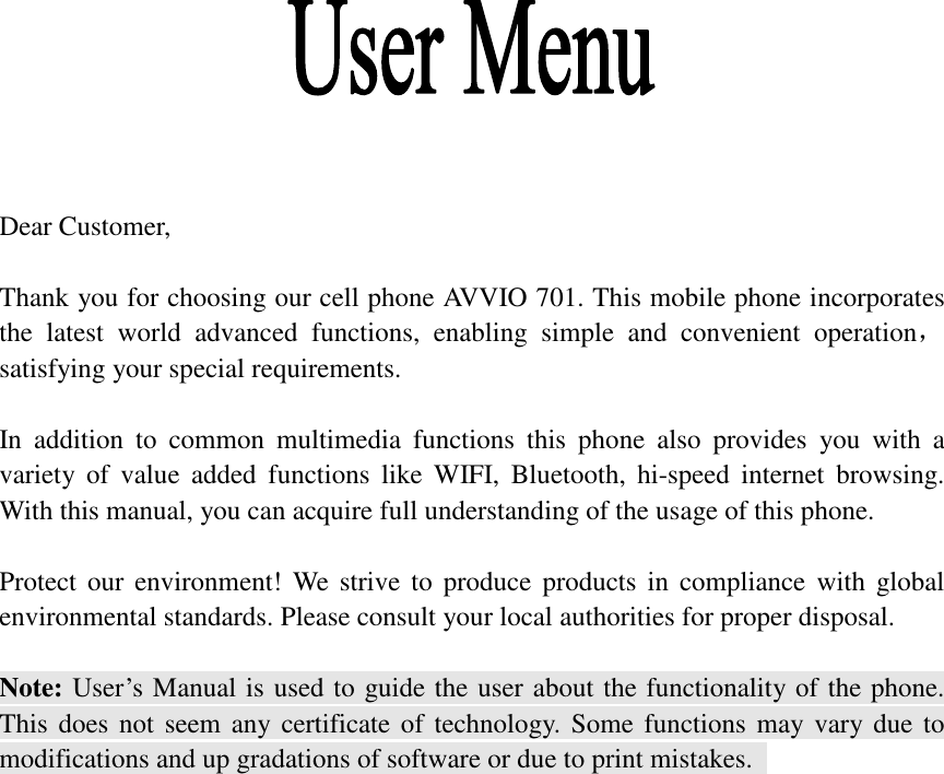     Dear Customer,    Thank you for choosing our cell phone AVVIO 701. This mobile phone incorporates the  latest  world  advanced  functions,  enabling  simple  and  convenient  operation，satisfying your special requirements.  In  addition  to  common  multimedia  functions  this  phone  also  provides  you  with  a variety  of  value  added  functions  like  WIFI,  Bluetooth,  hi-speed  internet  browsing. With this manual, you can acquire full understanding of the usage of this phone.    Protect our environment!  We strive  to  produce  products in  compliance  with global environmental standards. Please consult your local authorities for proper disposal.  Note: User’s Manual is used to guide the user about the functionality of the phone. This does not  seem any certificate of technology. Some  functions may vary due  to modifications and up gradations of software or due to print mistakes.                                                       