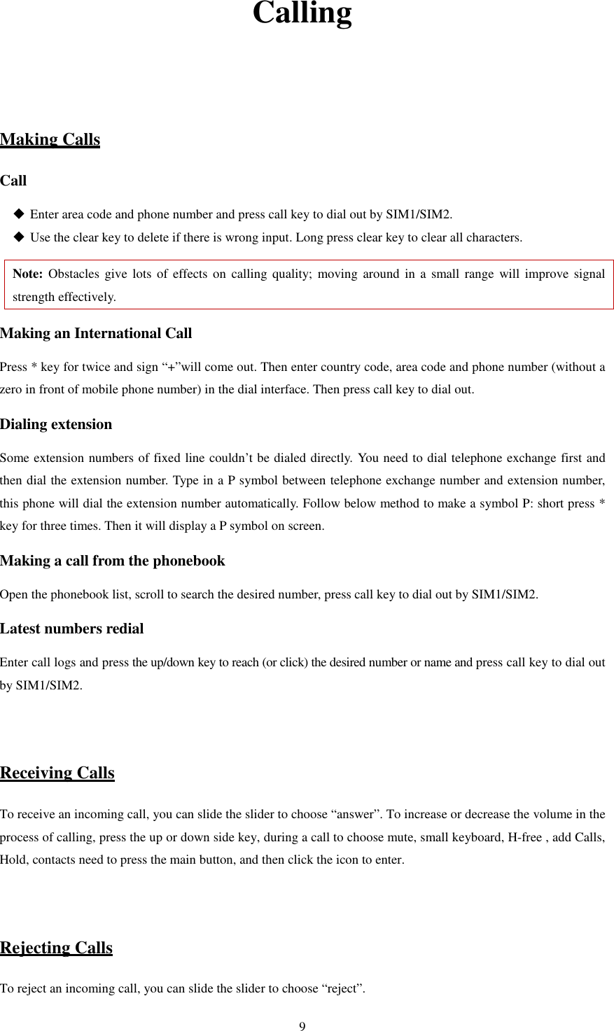   9Calling   Making Calls Call  Enter area code and phone number and press call key to dial out by SIM1/SIM2.  Use the clear key to delete if there is wrong input. Long press clear key to clear all characters. Note: Obstacles  give lots  of effects on  calling quality;  moving  around  in  a small range  will improve  signal strength effectively. Making an International Call Press * key for twice and sign “+”will come out. Then enter country code, area code and phone number (without a zero in front of mobile phone number) in the dial interface. Then press call key to dial out. Dialing extension   Some extension numbers of fixed line couldn’t be dialed directly. You need to dial telephone exchange first and then dial the extension number. Type in a P symbol between telephone exchange number and extension number, this phone will dial the extension number automatically. Follow below method to make a symbol P: short press * key for three times. Then it will display a P symbol on screen. Making a call from the phonebook Open the phonebook list, scroll to search the desired number, press call key to dial out by SIM1/SIM2. Latest numbers redial   Enter call logs and press the up/down key to reach (or click) the desired number or name and press call key to dial out by SIM1/SIM2.     Receiving Calls To receive an incoming call, you can slide the slider to choose “answer”. To increase or decrease the volume in the process of calling, press the up or down side key, during a call to choose mute, small keyboard, H-free , add Calls, Hold, contacts need to press the main button, and then click the icon to enter.   Rejecting Calls To reject an incoming call, you can slide the slider to choose “reject”.   