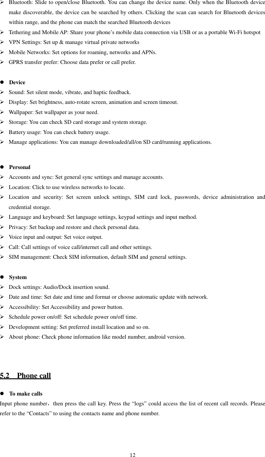   12 Bluetooth: Slide to open/close Bluetooth. You can change the device name. Only when the Bluetooth device make discoverable, the device can be searched by others. Clicking the scan can search for Bluetooth devices within range, and the phone can match the searched Bluetooth devices  Tethering and Mobile AP: Share your phone’s mobile data connection via USB or as a portable Wi-Fi hotspot  VPN Settings: Set up &amp; manage virtual private networks  Mobile Networks: Set options for roaming, networks and APNs.  GPRS transfer prefer: Choose data prefer or call prefer.   Device  Sound: Set silent mode, vibrate, and haptic feedback.  Display: Set brightness, auto-rotate screen, animation and screen timeout.  Wallpaper: Set wallpaper as your need.  Storage: You can check SD card storage and system storage.  Battery usage: You can check battery usage.  Manage applications: You can manage downloaded/all/on SD card/running applications.   Personal  Accounts and sync: Set general sync settings and manage accounts.  Location: Click to use wireless networks to locate.  Location  and  security:  Set  screen  unlock  settings,  SIM  card  lock,  passwords,  device  administration  and credential storage.  Language and keyboard: Set language settings, keypad settings and input method.  Privacy: Set backup and restore and check personal data.  Voice input and output: Set voice output.  Call: Call settings of voice call/internet call and other settings.  SIM management: Check SIM information, default SIM and general settings.   System  Dock settings: Audio/Dock insertion sound.  Date and time: Set date and time and format or choose automatic update with network.  Accessibility: Set Accessibility and power button.  Schedule power on/off: Set schedule power on/off time.  Development setting: Set preferred install location and so on.  About phone: Check phone information like model number, android version.   5.2    Phone call  To make calls Input phone number，then press the call key. Press the “logs” could access the list of recent call records. Please refer to the “Contacts” to using the contacts name and phone number.   