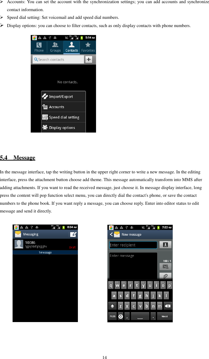   14 Accounts: You can set the account with the synchronization settings; you can add accounts and synchronize contact information.  Speed dial setting: Set voicemail and add speed dial numbers.  Display options: you can choose to filter contacts, such as only display contacts with phone numbers.                      5.4    Message In the message interface, tap the writing button in the upper right corner to write a new message. In the editing interface, press the attachment button choose add theme. This message automatically transform into MMS after adding attachments. If you want to read the received message, just choose it. In message display interface, long press the content will pop function select menu, you can directly dial the contact&apos;s phone, or save the contact numbers to the phone book. If you want reply a message, you can choose reply. Enter into editor status to edit message and send it directly.                 