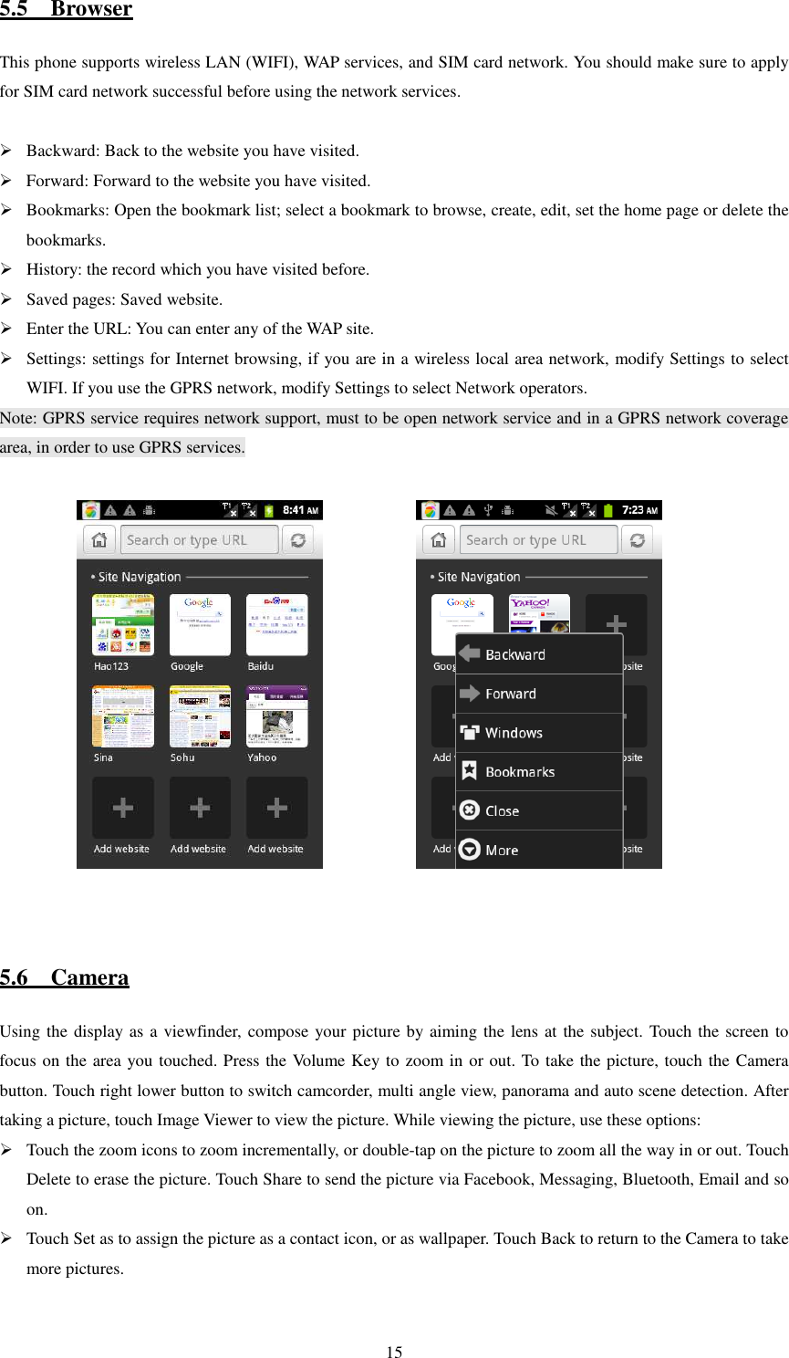   155.5    Browser This phone supports wireless LAN (WIFI), WAP services, and SIM card network. You should make sure to apply for SIM card network successful before using the network services.   Backward: Back to the website you have visited.  Forward: Forward to the website you have visited.  Bookmarks: Open the bookmark list; select a bookmark to browse, create, edit, set the home page or delete the bookmarks.  History: the record which you have visited before.  Saved pages: Saved website.  Enter the URL: You can enter any of the WAP site.  Settings: settings for Internet browsing, if you are in a wireless local area network, modify Settings to select WIFI. If you use the GPRS network, modify Settings to select Network operators. Note: GPRS service requires network support, must to be open network service and in a GPRS network coverage area, in order to use GPRS services.                           5.6    Camera Using the display as a viewfinder, compose your picture by aiming the lens at the subject. Touch the screen to focus on the area you touched. Press the Volume Key to zoom in or out. To take the picture, touch the Camera button. Touch right lower button to switch camcorder, multi angle view, panorama and auto scene detection. After taking a picture, touch Image Viewer to view the picture. While viewing the picture, use these options:    Touch the zoom icons to zoom incrementally, or double-tap on the picture to zoom all the way in or out. Touch Delete to erase the picture. Touch Share to send the picture via Facebook, Messaging, Bluetooth, Email and so on.  Touch Set as to assign the picture as a contact icon, or as wallpaper. Touch Back to return to the Camera to take more pictures.  