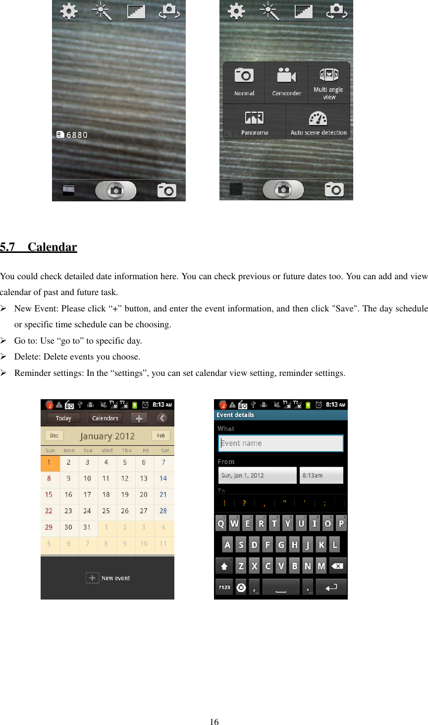   16               5.7    Calendar You could check detailed date information here. You can check previous or future dates too. You can add and view calendar of past and future task.  New Event: Please click “+” button, and enter the event information, and then click &quot;Save&quot;. The day schedule or specific time schedule can be choosing.  Go to: Use “go to” to specific day.  Delete: Delete events you choose.  Reminder settings: In the “settings”, you can set calendar view setting, reminder settings.                   