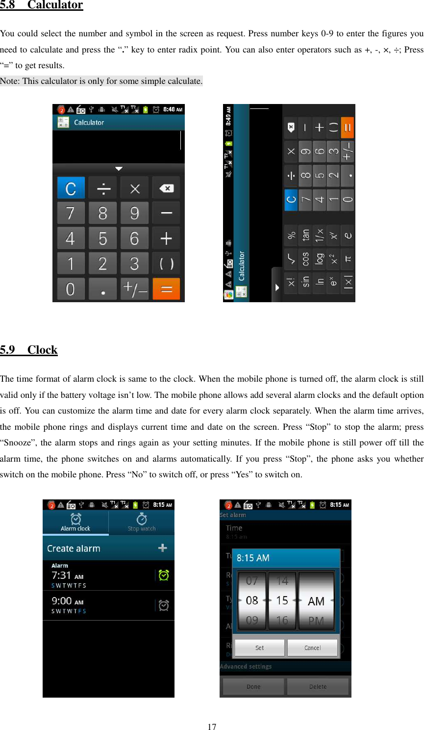   175.8    Calculator You could select the number and symbol in the screen as request. Press number keys 0-9 to enter the figures you need to calculate and press the “.” key to enter radix point. You can also enter operators such as +, -, ×, ÷; Press “=” to get results. Note: This calculator is only for some simple calculate.                5.9    Clock The time format of alarm clock is same to the clock. When the mobile phone is turned off, the alarm clock is still valid only if the battery voltage isn’t low. The mobile phone allows add several alarm clocks and the default option is off. You can customize the alarm time and date for every alarm clock separately. When the alarm time arrives, the mobile phone rings and displays current time and date on the screen. Press “Stop” to stop the alarm; press “Snooze”, the alarm stops and rings again as your setting minutes. If the mobile phone is still power off till the alarm time,  the phone  switches  on and  alarms automatically. If you press  “Stop”,  the  phone asks you  whether switch on the mobile phone. Press “No” to switch off, or press “Yes” to switch on.              