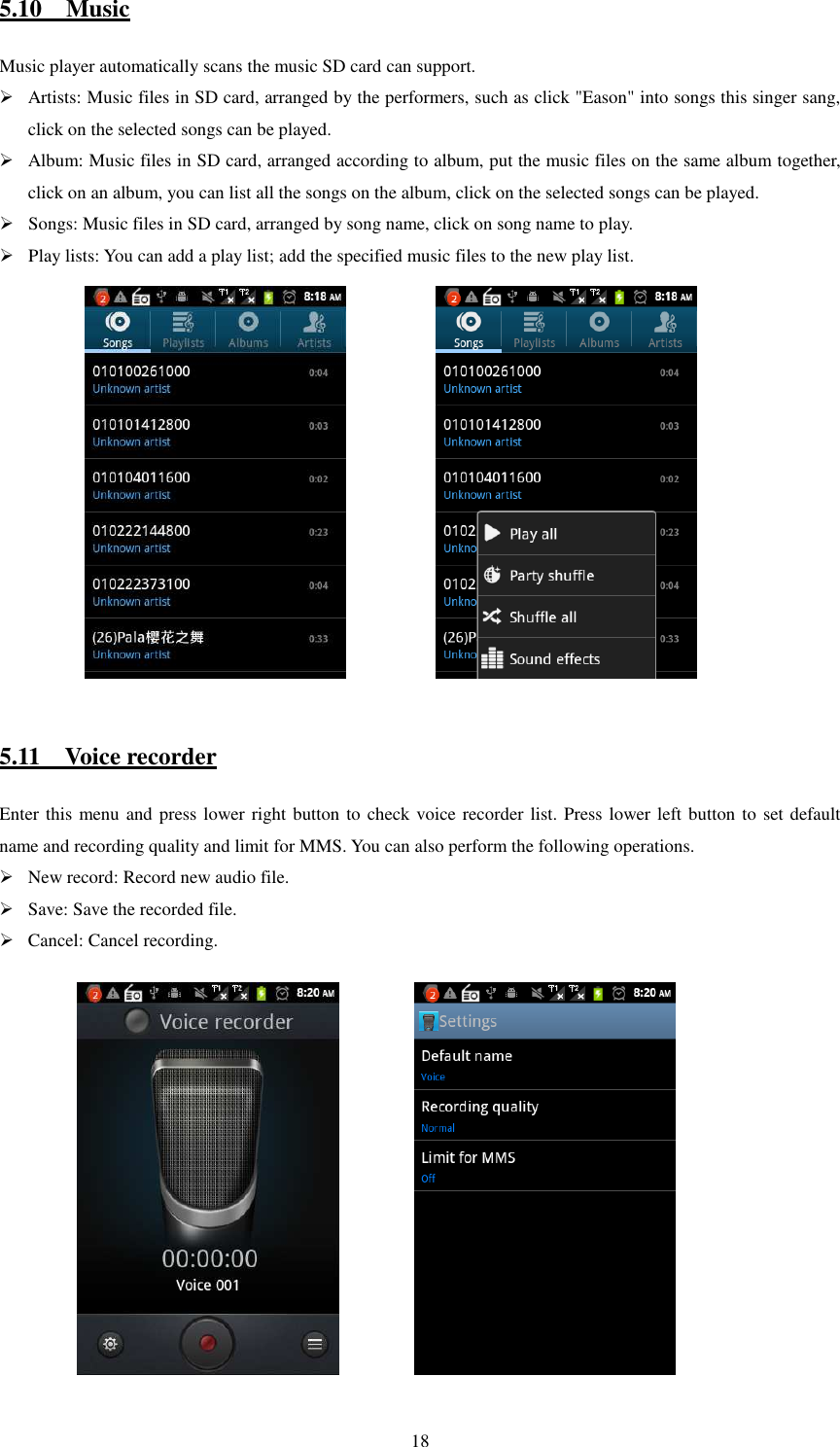   185.10    Music Music player automatically scans the music SD card can support.  Artists: Music files in SD card, arranged by the performers, such as click &quot;Eason&quot; into songs this singer sang, click on the selected songs can be played.  Album: Music files in SD card, arranged according to album, put the music files on the same album together, click on an album, you can list all the songs on the album, click on the selected songs can be played.  Songs: Music files in SD card, arranged by song name, click on song name to play.  Play lists: You can add a play list; add the specified music files to the new play list.               5.11    Voice recorder Enter this menu and press lower right button to check voice recorder list. Press lower left button to set default name and recording quality and limit for MMS. You can also perform the following operations.  New record: Record new audio file.  Save: Save the recorded file.  Cancel: Cancel recording.               