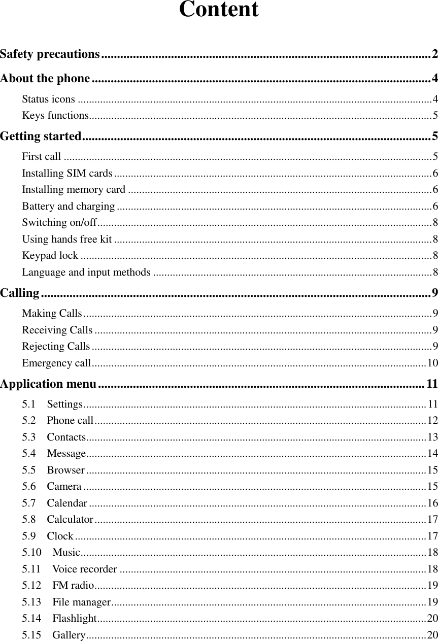 Content  Safety precautions ........................................................................................................ 2 About the phone ........................................................................................................... 4 Status icons ............................................................................................................................... 4 Keys functions........................................................................................................................... 5 Getting started .............................................................................................................. 5 First call .................................................................................................................................... 5 Installing SIM cards .................................................................................................................. 6 Installing memory card ............................................................................................................. 6 Battery and charging ................................................................................................................. 6 Switching on/off ........................................................................................................................ 8 Using hands free kit .................................................................................................................. 8 Keypad lock .............................................................................................................................. 8 Language and input methods .................................................................................................... 8 Calling ........................................................................................................................... 9 Making Calls ............................................................................................................................. 9 Receiving Calls ......................................................................................................................... 9 Rejecting Calls .......................................................................................................................... 9 Emergency call ........................................................................................................................ 10 Application menu ....................................................................................................... 11 5.1    Settings ........................................................................................................................... 11 5.2    Phone call ....................................................................................................................... 12 5.3    Contacts .......................................................................................................................... 13 5.4    Message .......................................................................................................................... 14 5.5    Browser .......................................................................................................................... 15 5.6    Camera ........................................................................................................................... 15 5.7    Calendar ......................................................................................................................... 16 5.8    Calculator ....................................................................................................................... 17 5.9    Clock .............................................................................................................................. 17 5.10    Music ............................................................................................................................ 18 5.11    Voice recorder .............................................................................................................. 18 5.12    FM radio ....................................................................................................................... 19 5.13    File manager ................................................................................................................. 19 5.14    Flashlight ...................................................................................................................... 20 5.15    Gallery .......................................................................................................................... 20    