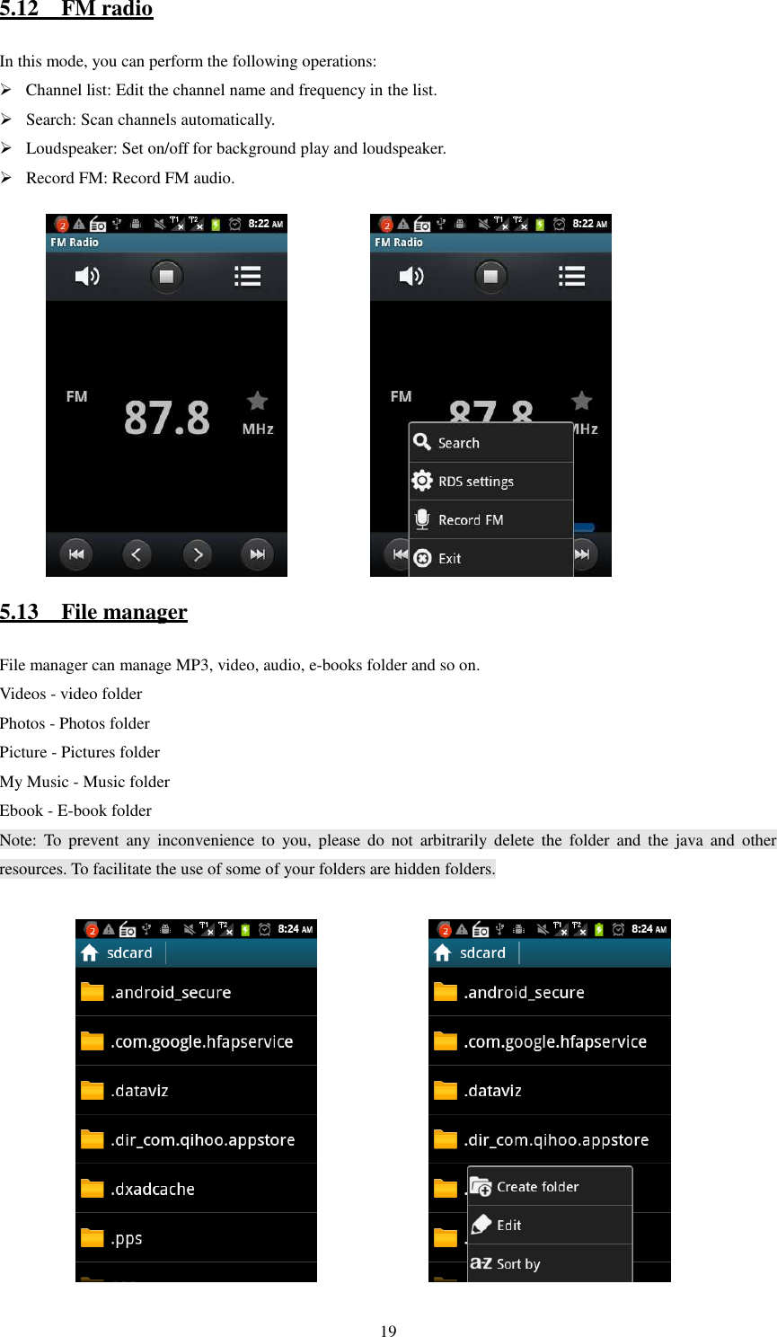   195.12    FM radio In this mode, you can perform the following operations:    Channel list: Edit the channel name and frequency in the list.    Search: Scan channels automatically.  Loudspeaker: Set on/off for background play and loudspeaker.  Record FM: Record FM audio.              5.13    File manager File manager can manage MP3, video, audio, e-books folder and so on. Videos - video folder Photos - Photos folder Picture - Pictures folder My Music - Music folder Ebook - E-book folder Note:  To  prevent  any  inconvenience  to  you,  please  do  not  arbitrarily  delete  the  folder  and  the  java  and  other resources. To facilitate the use of some of your folders are hidden folders.               