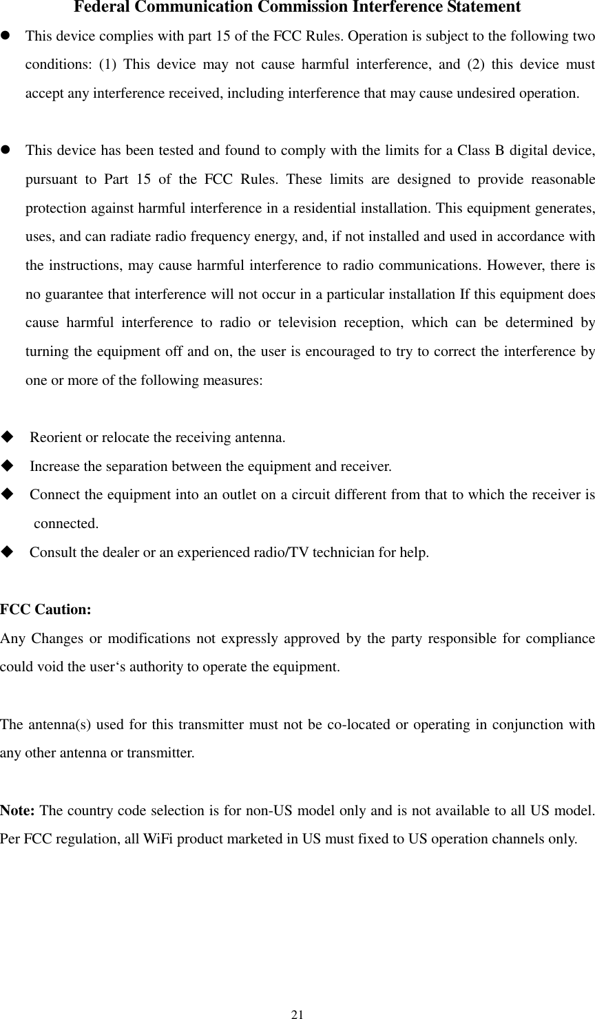   21Federal Communication Commission Interference Statement  This device complies with part 15 of the FCC Rules. Operation is subject to the following two conditions:  (1)  This  device  may  not  cause  harmful  interference,  and  (2)  this  device  must accept any interference received, including interference that may cause undesired operation.   This device has been tested and found to comply with the limits for a Class B digital device, pursuant  to  Part  15  of  the  FCC  Rules.  These  limits  are  designed  to  provide  reasonable protection against harmful interference in a residential installation. This equipment generates, uses, and can radiate radio frequency energy, and, if not installed and used in accordance with the instructions, may cause harmful interference to radio communications. However, there is no guarantee that interference will not occur in a particular installation If this equipment does cause  harmful  interference  to  radio  or  television  reception,  which  can  be  determined  by turning the equipment off and on, the user is encouraged to try to correct the interference by one or more of the following measures:   Reorient or relocate the receiving antenna.  Increase the separation between the equipment and receiver.  Connect the equipment into an outlet on a circuit different from that to which the receiver is connected.  Consult the dealer or an experienced radio/TV technician for help.  FCC Caution: Any Changes or modifications not expressly approved by the party responsible for compliance could void the user‘s authority to operate the equipment.  The antenna(s) used for this transmitter must not be co-located or operating in conjunction with any other antenna or transmitter.  Note: The country code selection is for non-US model only and is not available to all US model. Per FCC regulation, all WiFi product marketed in US must fixed to US operation channels only.    