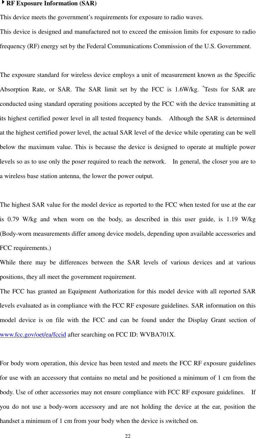   224444RF Exposure Information (SAR) This device meets the government’s requirements for exposure to radio waves. This device is designed and manufactured not to exceed the emission limits for exposure to radio frequency (RF) energy set by the Federal Communications Commission of the U.S. Government.      The exposure standard for wireless device employs a unit of measurement known as the Specific Absorption  Rate,  or  SAR.  The  SAR  limit  set  by  the  FCC  is  1.6W/kg. *Tests  for  SAR  are conducted using standard operating positions accepted by the FCC with the device transmitting at its highest certified power level in all tested frequency bands.    Although the SAR is determined at the highest certified power level, the actual SAR level of the device while operating can be well below the maximum value. This is because the device is designed to operate at multiple power levels so as to use only the poser required to reach the network.    In general, the closer you are to a wireless base station antenna, the lower the power output.  The highest SAR value for the model device as reported to the FCC when tested for use at the ear is  0.79  W/kg  and  when  worn  on  the  body,  as  described  in  this  user  guide,  is  1.19  W/kg (Body-worn measurements differ among device models, depending upon available accessories and FCC requirements.) While  there  may  be  differences  between  the  SAR  levels  of  various  devices  and  at  various positions, they all meet the government requirement. The FCC has granted an Equipment Authorization for this model device with all reported SAR levels evaluated as in compliance with the FCC RF exposure guidelines. SAR information on this model  device  is  on  file  with  the  FCC  and  can  be  found  under  the  Display  Grant  section  of www.fcc.gov/oet/ea/fccid after searching on FCC ID: WVBA701X.  For body worn operation, this device has been tested and meets the FCC RF exposure guidelines for use with an accessory that contains no metal and be positioned a minimum of 1 cm from the body. Use of other accessories may not ensure compliance with FCC RF exposure guidelines.    If you  do  not  use  a  body-worn  accessory  and  are  not  holding  the  device  at  the  ear,  position  the handset a minimum of 1 cm from your body when the device is switched on. 