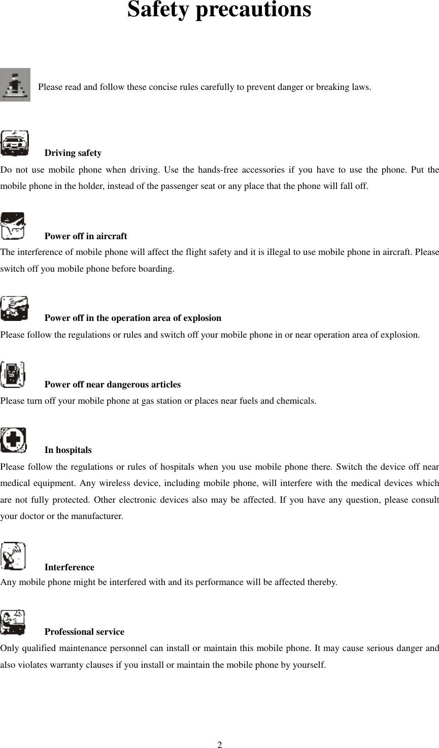   2Safety precautions   Please read and follow these concise rules carefully to prevent danger or breaking laws.       Driving safety Do  not use  mobile phone when  driving.  Use  the  hands-free accessories  if  you  have  to use  the phone. Put  the mobile phone in the holder, instead of the passenger seat or any place that the phone will fall off.      Power off in aircraft The interference of mobile phone will affect the flight safety and it is illegal to use mobile phone in aircraft. Please switch off you mobile phone before boarding.      Power off in the operation area of explosion Please follow the regulations or rules and switch off your mobile phone in or near operation area of explosion.      Power off near dangerous articles Please turn off your mobile phone at gas station or places near fuels and chemicals.      In hospitals Please follow the regulations or rules of hospitals when you use mobile phone there. Switch the device off near medical equipment. Any wireless device, including mobile phone, will interfere with the medical devices which are not fully protected. Other electronic devices also may be affected. If you have any question, please consult your doctor or the manufacturer.      Interference Any mobile phone might be interfered with and its performance will be affected thereby.      Professional service   Only qualified maintenance personnel can install or maintain this mobile phone. It may cause serious danger and also violates warranty clauses if you install or maintain the mobile phone by yourself.     