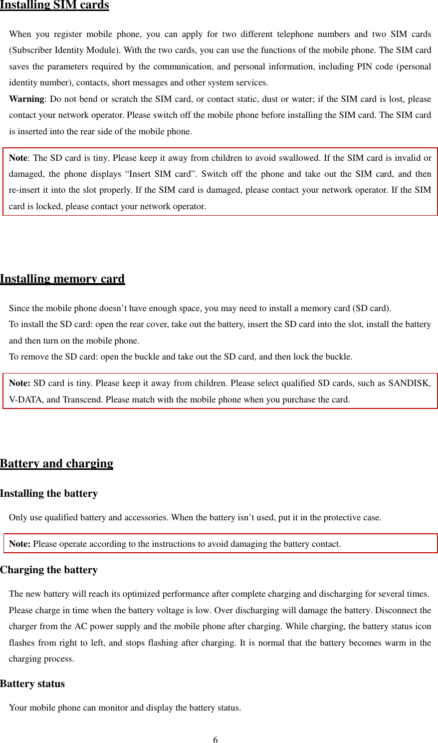   6Installing SIM cards When  you  register  mobile  phone,  you  can  apply  for  two  different  telephone  numbers  and  two  SIM  cards (Subscriber Identity Module). With the two cards, you can use the functions of the mobile phone. The SIM card saves the parameters required by the communication, and personal information, including PIN code (personal identity number), contacts, short messages and other system services.   Warning: Do not bend or scratch the SIM card, or contact static, dust or water; if the SIM card is lost, please contact your network operator. Please switch off the mobile phone before installing the SIM card. The SIM card is inserted into the rear side of the mobile phone.   Note: The SD card is tiny. Please keep it away from children to avoid swallowed. If the SIM card is invalid or damaged,  the  phone displays  “Insert  SIM  card”.  Switch  off  the  phone  and  take  out  the SIM  card,  and then re-insert it into the slot properly. If the SIM card is damaged, please contact your network operator. If the SIM card is locked, please contact your network operator.     Installing memory card Since the mobile phone doesn’t have enough space, you may need to install a memory card (SD card).   To install the SD card: open the rear cover, take out the battery, insert the SD card into the slot, install the battery and then turn on the mobile phone.   To remove the SD card: open the buckle and take out the SD card, and then lock the buckle.   Note: SD card is tiny. Please keep it away from children. Please select qualified SD cards, such as SANDISK, V-DATA, and Transcend. Please match with the mobile phone when you purchase the card.     Battery and charging Installing the battery Only use qualified battery and accessories. When the battery isn’t used, put it in the protective case.   Note: Please operate according to the instructions to avoid damaging the battery contact. Charging the battery The new battery will reach its optimized performance after complete charging and discharging for several times.   Please charge in time when the battery voltage is low. Over discharging will damage the battery. Disconnect the charger from the AC power supply and the mobile phone after charging. While charging, the battery status icon flashes from right to left, and stops flashing after charging. It is normal that the battery becomes warm in the charging process.   Battery status Your mobile phone can monitor and display the battery status.   