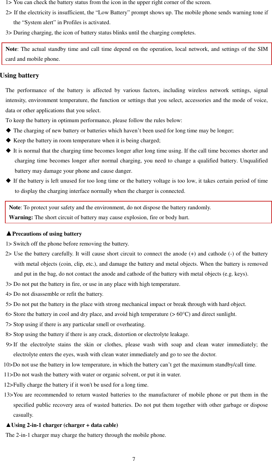   71&gt; You can check the battery status from the icon in the upper right corner of the screen.   2&gt; If the electricity is insufficient, the “Low Battery” prompt shows up. The mobile phone sends warning tone if the “System alert” in Profiles is activated.   3&gt; During charging, the icon of battery status blinks until the charging completes.   Note: The actual standby time and call time depend on the operation, local network, and settings of the SIM card and mobile phone.   Using battery The  performance  of  the  battery  is  affected  by  various  factors,  including  wireless  network  settings,  signal intensity, environment temperature, the function or settings that you select, accessories and the mode of voice, data or other applications that you select.   To keep the battery in optimum performance, please follow the rules below:  The charging of new battery or batteries which haven’t been used for long time may be longer;    Keep the battery in room temperature when it is being charged;    It is normal that the charging time becomes longer after long time using. If the call time becomes shorter and charging time becomes longer after normal charging, you need to change a qualified battery. Unqualified battery may damage your phone and cause danger.    If the battery is left unused for too long time or the battery voltage is too low, it takes certain period of time to display the charging interface normally when the charger is connected.   Note: To protect your safety and the environment, do not dispose the battery randomly.   Warning: The short circuit of battery may cause explosion, fire or body hurt. ▲Precautions of using battery 1&gt; Switch off the phone before removing the battery.   2&gt; Use the battery carefully. It will cause short circuit to connect the anode (+) and cathode (-) of the battery with metal objects (coin, clip, etc.), and damage the battery and metal objects. When the battery is removed and put in the bag, do not contact the anode and cathode of the battery with metal objects (e.g. keys).   3&gt; Do not put the battery in fire, or use in any place with high temperature.   4&gt; Do not disassemble or refit the battery.   5&gt; Do not put the battery in the place with strong mechanical impact or break through with hard object.   6&gt; Store the battery in cool and dry place, and avoid high temperature (&gt; 60°C) and direct sunlight.   7&gt; Stop using if there is any particular smell or overheating.   8&gt; Stop using the battery if there is any crack, distortion or electrolyte leakage.   9&gt; If  the  electrolyte  stains  the  skin  or  clothes,  please  wash  with  soap  and  clean  water  immediately;  the     electrolyte enters the eyes, wash with clean water immediately and go to see the doctor.   10&gt; Do not use the battery in low temperature, in which the battery can’t get the maximum standby/call time.   11&gt; Do not wash the battery with water or organic solvent, or put it in water.   12&gt; Fully charge the battery if it won&apos;t be used for a long time.   13&gt; You are recommended to return wasted  batteries  to  the manufacturer  of mobile  phone  or put  them in the specified public recovery area of wasted batteries. Do not put them together with other garbage or dispose casually.   ▲Using 2-in-1 charger (charger + data cable) The 2-in-1 charger may charge the battery through the mobile phone.   