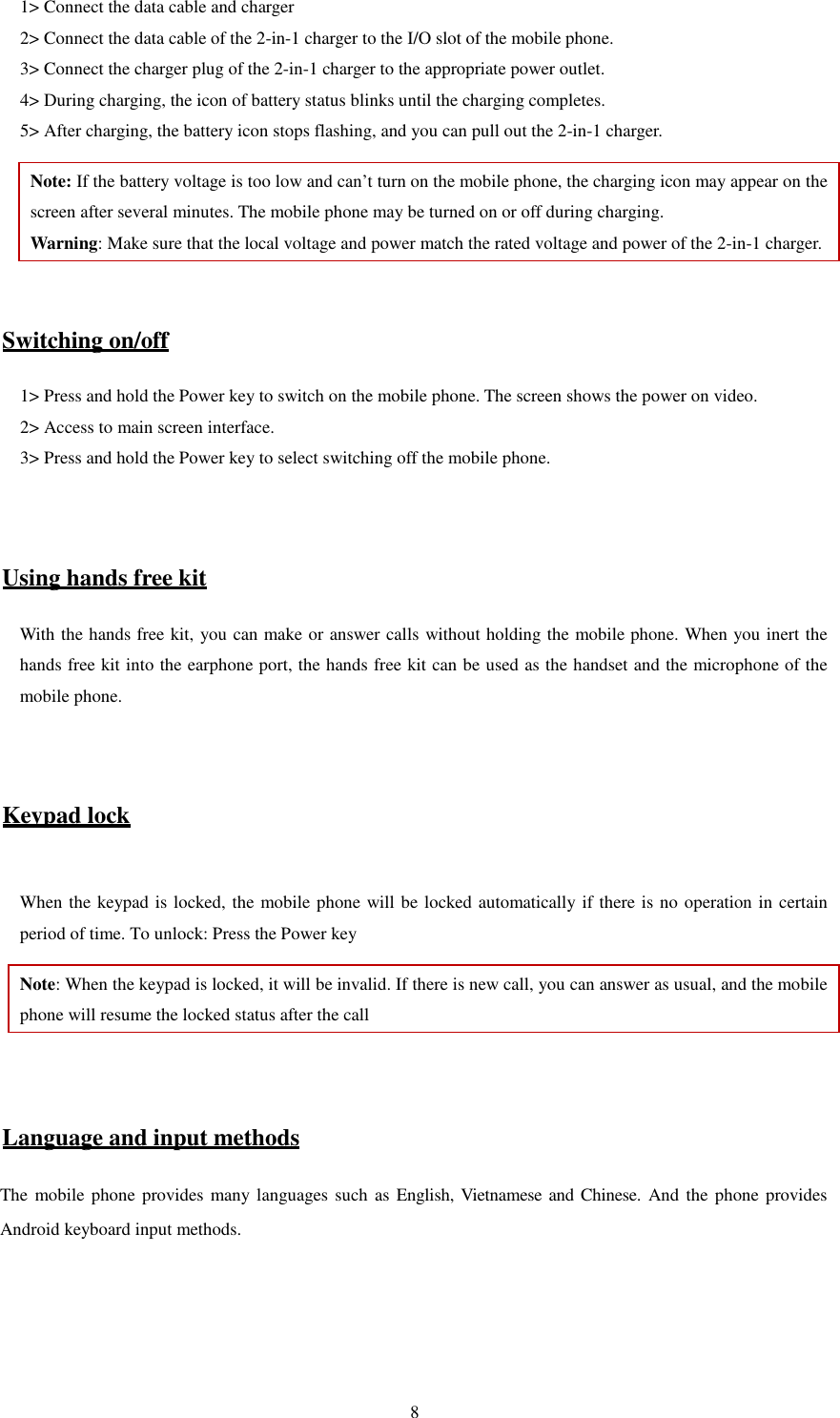   81&gt; Connect the data cable and charger   2&gt; Connect the data cable of the 2-in-1 charger to the I/O slot of the mobile phone.   3&gt; Connect the charger plug of the 2-in-1 charger to the appropriate power outlet.   4&gt; During charging, the icon of battery status blinks until the charging completes.   5&gt; After charging, the battery icon stops flashing, and you can pull out the 2-in-1 charger.   Note: If the battery voltage is too low and can’t turn on the mobile phone, the charging icon may appear on the screen after several minutes. The mobile phone may be turned on or off during charging.   Warning: Make sure that the local voltage and power match the rated voltage and power of the 2-in-1 charger.   Switching on/off 1&gt; Press and hold the Power key to switch on the mobile phone. The screen shows the power on video.   2&gt; Access to main screen interface.   3&gt; Press and hold the Power key to select switching off the mobile phone.     Using hands free kit With the hands free kit, you can make or answer calls without holding the mobile phone. When you inert the hands free kit into the earphone port, the hands free kit can be used as the handset and the microphone of the mobile phone.     Keypad lock  When the keypad is locked, the mobile phone will be locked automatically if there is no operation in certain period of time. To unlock: Press the Power key Note: When the keypad is locked, it will be invalid. If there is new call, you can answer as usual, and the mobile phone will resume the locked status after the call   Language and input methods The mobile phone  provides many languages such as English, Vietnamese and Chinese. And the  phone provides Android keyboard input methods.       