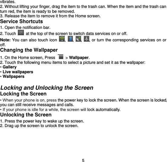  5 vibrates. 2. Without lifting your finger, drag the item to the trash can. When the item and the trash can turn red, the item is ready to be removed. 3. Release the item to remove it from the Home screen. Service Shortcuts 1. Open the notification bar. 2. Touch   at the top of the screen to switch data services on or off.   Note: You can also touch  icon  ,  ,  ,  , or turn  the corresponding services on  or off. Changing the Wallpaper 1. On the Home screen, Press   &gt; Wallpaper. 2. Touch the following menu items to select a picture and set it as the wallpaper: • Gallery • Live wallpapers • Wallpapers  Locking and Unlocking the Screen Locking the Screen • When your phone is on, press the power key to lock the screen. When the screen is locked, you can still receive messages and calls. • If your phone is idle for a while, the screen will lock automatically. Unlocking the Screen 1. Press the power key to wake up the screen. 2. Drag up the screen to unlock the screen.  