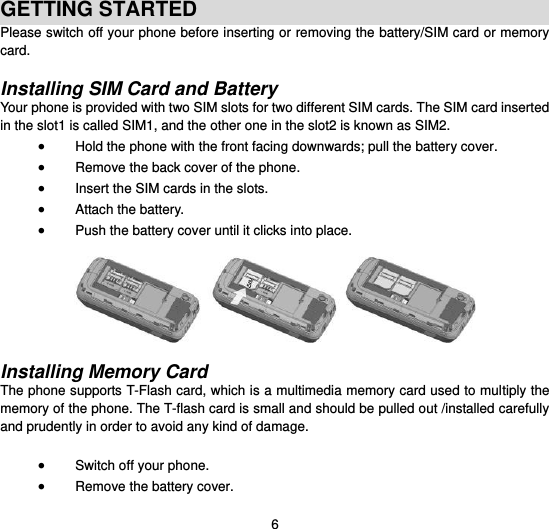  6  GETTING STARTED Please switch off your phone before inserting or removing the battery/SIM card or memory card.  Installing SIM Card and Battery Your phone is provided with two SIM slots for two different SIM cards. The SIM card inserted in the slot1 is called SIM1, and the other one in the slot2 is known as SIM2.  Hold the phone with the front facing downwards; pull the battery cover.  Remove the back cover of the phone.  Insert the SIM cards in the slots.  Attach the battery.  Push the battery cover until it clicks into place.    Installing Memory Card The phone supports T-Flash card, which is a multimedia memory card used to multiply the memory of the phone. The T-flash card is small and should be pulled out /installed carefully and prudently in order to avoid any kind of damage.     Switch off your phone.  Remove the battery cover.   