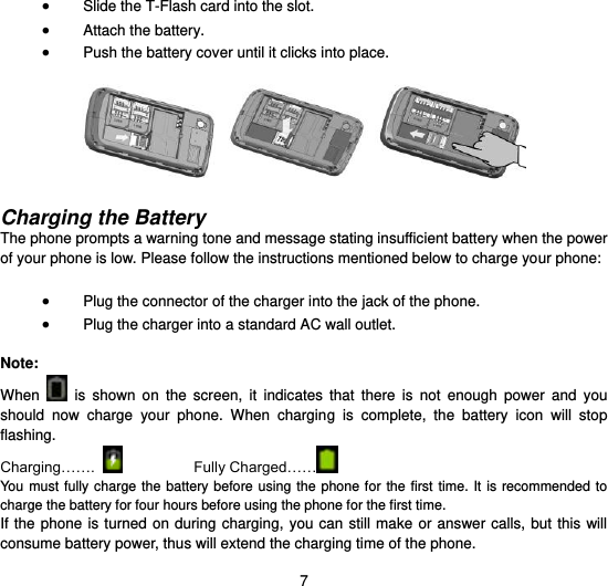  7  Slide the T-Flash card into the slot.  Attach the battery.  Push the battery cover until it clicks into place.    Charging the Battery   The phone prompts a warning tone and message stating insufficient battery when the power of your phone is low. Please follow the instructions mentioned below to charge your phone:   Plug the connector of the charger into the jack of the phone.    Plug the charger into a standard AC wall outlet.    Note: When    is  shown  on  the  screen,  it  indicates  that  there  is  not  enough  power  and  you should  now  charge  your  phone.  When  charging  is  complete,  the  battery  icon  will  stop flashing. Charging…….     Fully Charged……   You must  fully charge  the  battery before  using the  phone for  the first  time.  It is  recommended to charge the battery for four hours before using the phone for the first time.   If the  phone is turned  on during charging, you can still  make  or answer calls, but this  will consume battery power, thus will extend the charging time of the phone. 