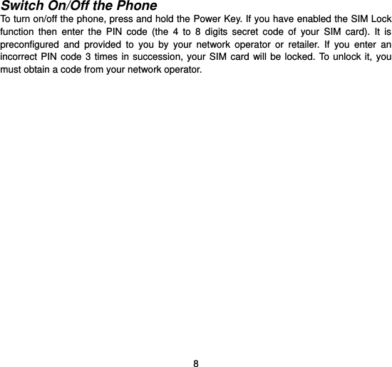  8  Switch On/Off the Phone To turn on/off the phone, press and hold the Power Key. If you have enabled the SIM Lock function  then  enter  the  PIN  code  (the  4  to  8  digits  secret  code  of  your  SIM  card).  It  is preconfigured  and  provided  to  you  by  your  network  operator  or  retailer.  If  you  enter  an incorrect PIN code 3 times in succession,  your SIM  card  will  be  locked.  To unlock it,  you must obtain a code from your network operator.   