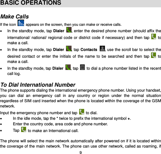  9  BASIC OPERATIONS  Make Calls If the icon    appears on the screen, then you can make or receive calls.   In the standby mode, tap Dialer , enter the desired phone number (should affix the international/ national/ regional code or district code if necessary)  and  then tap    to make a call.   In the standby mode, tap Dialer  , tap Contacts , use the scroll bar to select the desired  contact  or  enter  the  initials  of  the  name  to  be  searched  and  then  tap   to make a call.   In the standby mode, tap Dialer  , tap    to dial a phone number listed in the recent call log.      To Dial International Number The phone supports dialing the international emergency phone number. Using your handset, you  can  dial  an  emergency  call  in  any  country  or  region  under  the  normal  situation regardless of SIM card inserted when the phone is located within the coverage of the GSM network.   Input the emergency phone number and tap   to dial.   In the idle mode, tap the * twice to prefix the international symbol +.  Enter the country code, area code and phone number.   Tap    to make an International call.  The phone will select the main network automatically after powered on if it is located within the coverage of the main network. The phone can use other network, called as roaming, if 