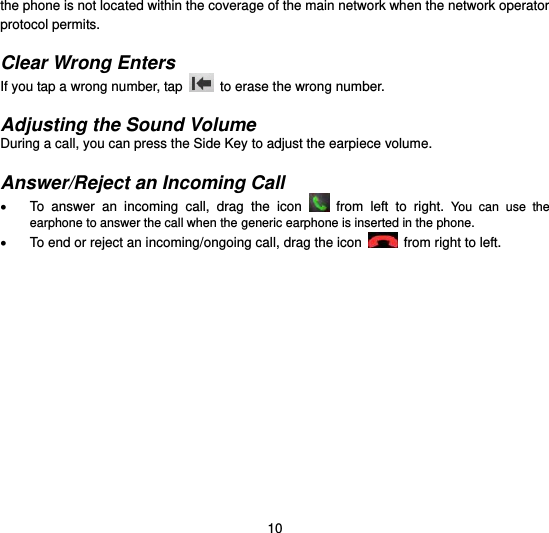  10 the phone is not located within the coverage of the main network when the network operator protocol permits.  Clear Wrong Enters If you tap a wrong number, tap    to erase the wrong number.    Adjusting the Sound Volume During a call, you can press the Side Key to adjust the earpiece volume.  Answer/Reject an Incoming Call   To  answer  an  incoming  call,  drag  the  icon   from  left  to  right.  You  can  use  the earphone to answer the call when the generic earphone is inserted in the phone.   To end or reject an incoming/ongoing call, drag the icon  from right to left.  