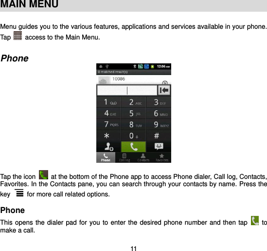  11  MAIN MENU  Menu guides you to the various features, applications and services available in your phone. Tap   access to the Main Menu.   Phone   Tap the icon    at the bottom of the Phone app to access Phone dialer, Call log, Contacts, Favorites. In the Contacts pane, you can search through your contacts by name. Press the key   for more call related options.    Phone This opens the dialer pad for you to enter the desired phone  number and then tap    to make a call. 