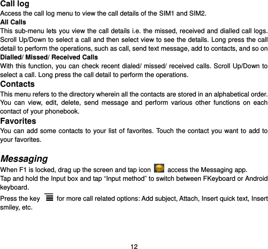  12  Call log Access the call log menu to view the call details of the SIM1 and SIM2.   All Calls This sub-menu lets you view the call details i.e. the missed, received and dialled call logs. Scroll Up/Down to select a call and then select view to see the details. Long press the call detail to perform the operations, such as call, send text message, add to contacts, and so on Dialled/ Missed/ Received Calls With this function, you can check recent dialed/ missed/ received calls. Scroll  Up/Down to select a call. Long press the call detail to perform the operations. Contacts This menu refers to the directory wherein all the contacts are stored in an alphabetical order. You  can  view,  edit,  delete,  send  message  and  perform  various  other  functions  on  each contact of your phonebook. Favorites You can add  some contacts to  your list of favorites. Touch the contact you  want to  add to your favorites.  Messaging When F1 is locked, drag up the screen and tap icon    access the Messaging app.   Tap and hold the Input box and tap “Input method” to switch between FKeyboard or Android keyboard.   Press the key    for more call related options: Add subject, Attach, Insert quick text, Insert smiley, etc.  