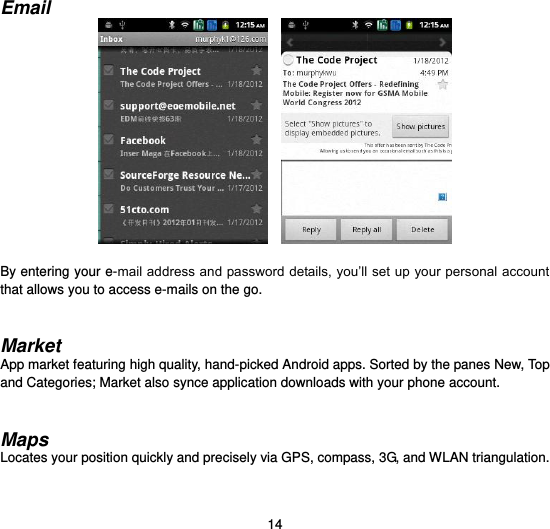  14  Email      By entering your e-mail address and password details, you’ll set up your personal account that allows you to access e-mails on the go.   Market App market featuring high quality, hand-picked Android apps. Sorted by the panes New, Top and Categories; Market also synce application downloads with your phone account.   Maps Locates your position quickly and precisely via GPS, compass, 3G, and WLAN triangulation.   