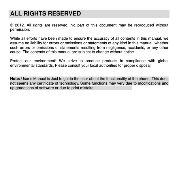    ALL RIGHTS RESERVED  ©  2012.  All  rights  are  reserved.  No  part  of  this  document  may  be  reproduced  without permission.  While all efforts have been made to ensure the accuracy of all contents in this manual, we assume no liability for errors or omissions or statements of any kind in this manual, whether such errors or omissions or statements resulting  from  negligence, accidents, or  any  other cause. The contents of this manual are subject to change without notice.  Protect  our  environment!  We  strive  to  produce  products  in  compliance  with  global environmental standards. Please consult your local authorities for proper disposal.   Note: User’s Manual is Just to guide the user about the functionality of the phone. This does not seems any certificate of technology. Some functions may very due to modifications and up gradations of software or due to print mistake.                                         