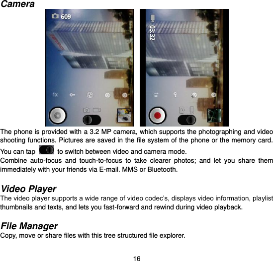  16  Camera     The phone is provided with a 3.2 MP camera, which supports the photographing and video shooting functions. Pictures are saved in the file system of the phone or the memory card. You can tap    to switch between video and camera mode. Combine  auto-focus  and  touch-to-focus  to  take  clearer  photos;  and  let  you  share  them immediately with your friends via E-mail. MMS or Bluetooth.  Video Player The video player supports a wide range of video codec’s, displays video information, playlist thumbnails and texts, and lets you fast-forward and rewind during video playback.  File Manager Copy, move or share files with this tree structured file explorer.  