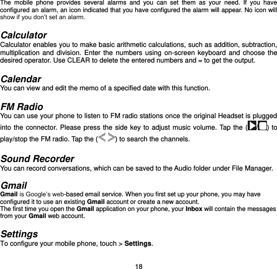  18 The  mobile  phone  provides  several  alarms  and  you  can  set  them  as  your  need.  If  you  have configured an alarm, an icon indicated that you have configured the alarm will appear. No icon will show if you don’t set an alarm.    Calculator Calculator enables you to make basic arithmetic calculations, such as addition, subtraction, multiplication  and  division.  Enter  the numbers  using  on-screen  keyboard  and  choose the desired operator. Use CLEAR to delete the entered numbers and = to get the output.    Calendar You can view and edit the memo of a specified date with this function.  FM Radio You can use your phone to listen to FM radio stations once the original Headset is plugged into the  connector. Please press  the side  key to  adjust  music  volume.  Tap the  ( / ) to play/stop the FM radio. Tap the (  ) to search the channels.    Sound Recorder You can record conversations, which can be saved to the Audio folder under File Manager.    Gmail Gmail is Google’s web-based email service. When you first set up your phone, you may have configured it to use an existing Gmail account or create a new account. The first time you open the Gmail application on your phone, your Inbox will contain the messages from your Gmail web account.  Settings To configure your mobile phone, touch &gt; Settings. 