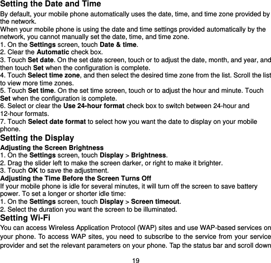  19 Setting the Date and Time By default, your mobile phone automatically uses the date, time, and time zone provided by the network. When your mobile phone is using the date and time settings provided automatically by the network, you cannot manually set the date, time, and time zone. 1. On the Settings screen, touch Date &amp; time. 2. Clear the Automatic check box. 3. Touch Set date. On the set date screen, touch or to adjust the date, month, and year, and then touch Set when the configuration is complete. 4. Touch Select time zone, and then select the desired time zone from the list. Scroll the list to view more time zones. 5. Touch Set time. On the set time screen, touch or to adjust the hour and minute. Touch Set when the configuration is complete. 6. Select or clear the Use 24-hour format check box to switch between 24-hour and 12-hour formats. 7. Touch Select date format to select how you want the date to display on your mobile phone. Setting the Display Adjusting the Screen Brightness 1. On the Settings screen, touch Display &gt; Brightness. 2. Drag the slider left to make the screen darker, or right to make it brighter. 3. Touch OK to save the adjustment. Adjusting the Time Before the Screen Turns Off If your mobile phone is idle for several minutes, it will turn off the screen to save battery power. To set a longer or shorter idle time: 1. On the Settings screen, touch Display &gt; Screen timeout. 2. Select the duration you want the screen to be illuminated. Setting Wi-Fi You can access Wireless Application Protocol (WAP) sites and use WAP-based services on your phone. To access WAP sites, you need to subscribe to the service from your service provider and set the relevant parameters on your phone. Tap the status bar and scroll down 