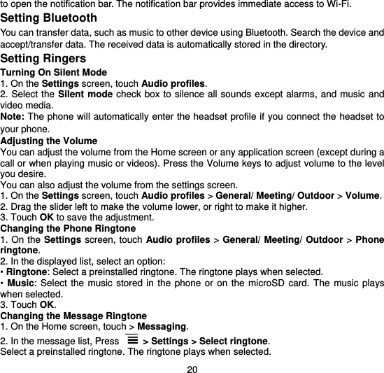  20 to open the notification bar. The notification bar provides immediate access to Wi-Fi. Setting Bluetooth You can transfer data, such as music to other device using Bluetooth. Search the device and accept/transfer data. The received data is automatically stored in the directory. Setting Ringers Turning On Silent Mode 1. On the Settings screen, touch Audio profiles. 2. Select the Silent mode  check box to  silence all sounds except  alarms, and music  and video media. Note: The phone will automatically enter the headset profile if you connect the headset to your phone.   Adjusting the Volume You can adjust the volume from the Home screen or any application screen (except during a call or when playing music or videos). Press the Volume keys to adjust volume to the level you desire. You can also adjust the volume from the settings screen. 1. On the Settings screen, touch Audio profiles &gt; General/ Meeting/ Outdoor &gt; Volume. 2. Drag the slider left to make the volume lower, or right to make it higher. 3. Touch OK to save the adjustment. Changing the Phone Ringtone 1. On the Settings screen, touch Audio profiles &gt; General/ Meeting/ Outdoor &gt; Phone ringtone. 2. In the displayed list, select an option: • Ringtone: Select a preinstalled ringtone. The ringtone plays when selected. •  Music:  Select  the  music stored  in  the  phone or  on the microSD  card.  The  music  plays when selected. 3. Touch OK. Changing the Message Ringtone 1. On the Home screen, touch &gt; Messaging. 2. In the message list, Press  &gt; Settings &gt; Select ringtone. Select a preinstalled ringtone. The ringtone plays when selected. 