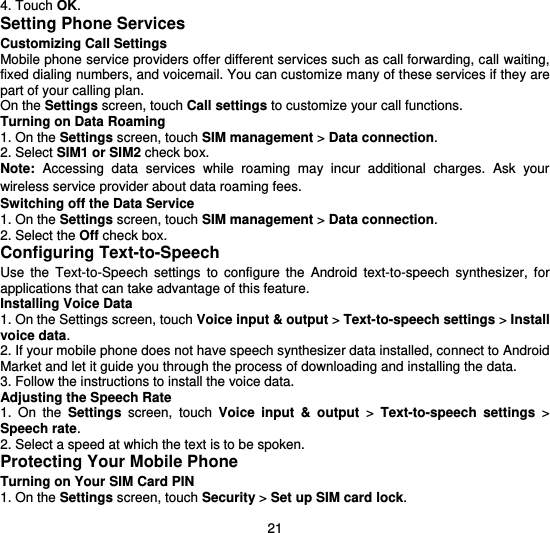  21 4. Touch OK. Setting Phone Services Customizing Call Settings Mobile phone service providers offer different services such as call forwarding, call waiting, fixed dialing numbers, and voicemail. You can customize many of these services if they are part of your calling plan. On the Settings screen, touch Call settings to customize your call functions. Turning on Data Roaming 1. On the Settings screen, touch SIM management &gt; Data connection. 2. Select SIM1 or SIM2 check box. Note: Accessing  data  services  while  roaming  may  incur  additional  charges.  Ask  your wireless service provider about data roaming fees. Switching off the Data Service 1. On the Settings screen, touch SIM management &gt; Data connection. 2. Select the Off check box. Configuring Text-to-Speech Use  the  Text-to-Speech  settings  to  configure  the  Android  text-to-speech  synthesizer,  for applications that can take advantage of this feature. Installing Voice Data 1. On the Settings screen, touch Voice input &amp; output &gt; Text-to-speech settings &gt; Install voice data. 2. If your mobile phone does not have speech synthesizer data installed, connect to Android Market and let it guide you through the process of downloading and installing the data. 3. Follow the instructions to install the voice data. Adjusting the Speech Rate 1.  On  the  Settings  screen,  touch  Voice  input  &amp;  output  &gt;  Text-to-speech  settings  &gt; Speech rate. 2. Select a speed at which the text is to be spoken. Protecting Your Mobile Phone Turning on Your SIM Card PIN 1. On the Settings screen, touch Security &gt; Set up SIM card lock. 