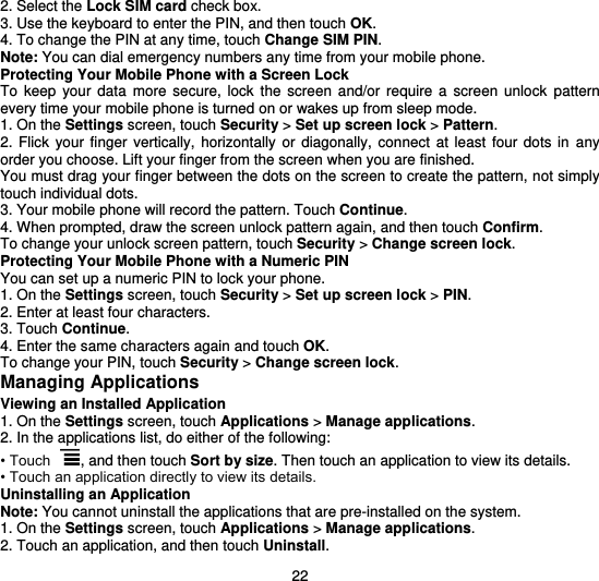  22 2. Select the Lock SIM card check box. 3. Use the keyboard to enter the PIN, and then touch OK. 4. To change the PIN at any time, touch Change SIM PIN. Note: You can dial emergency numbers any time from your mobile phone. Protecting Your Mobile Phone with a Screen Lock To  keep  your  data  more  secure,  lock  the  screen  and/or  require  a  screen  unlock  pattern every time your mobile phone is turned on or wakes up from sleep mode. 1. On the Settings screen, touch Security &gt; Set up screen lock &gt; Pattern. 2.  Flick  your  finger  vertically,  horizontally  or  diagonally,  connect  at  least  four  dots  in  any order you choose. Lift your finger from the screen when you are finished. You must drag your finger between the dots on the screen to create the pattern, not simply touch individual dots. 3. Your mobile phone will record the pattern. Touch Continue. 4. When prompted, draw the screen unlock pattern again, and then touch Confirm. To change your unlock screen pattern, touch Security &gt; Change screen lock. Protecting Your Mobile Phone with a Numeric PIN You can set up a numeric PIN to lock your phone. 1. On the Settings screen, touch Security &gt; Set up screen lock &gt; PIN. 2. Enter at least four characters. 3. Touch Continue. 4. Enter the same characters again and touch OK. To change your PIN, touch Security &gt; Change screen lock. Managing Applications Viewing an Installed Application 1. On the Settings screen, touch Applications &gt; Manage applications. 2. In the applications list, do either of the following: • Touch  , and then touch Sort by size. Then touch an application to view its details. • Touch an application directly to view its details. Uninstalling an Application Note: You cannot uninstall the applications that are pre-installed on the system. 1. On the Settings screen, touch Applications &gt; Manage applications. 2. Touch an application, and then touch Uninstall. 