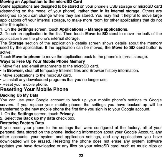  23 Moving an Application to the microSD Card Some applications are designed to be stored on your phone’s USB storage or microSD card (depending  on  the  model  of  your  phone),  rather  than  in  its  internal  storage.  Others  are designed so you can change where they are stored. You may find it helpful to move large applications off your internal storage, to make more room for other applications that do not offer the option. 1. On the Settings screen, touch Applications &gt; Manage applications. 2. Touch an application in the  list.  Then  touch  Move  to  SD card to move the bulk of the application from the phone’s internal storage. The  Storage  section  of  the  application’s  details  screen  shows  details  about the  memory used by the application.  If  the  application  can  be  moved,  the  Move to SD card  button is active. Touch Move to phone to move the application back to the phone’s internal storage. Ways to Free Up Your Mobile Phone Memory • Move files and email attachments to the microSD card. • In Browser, clear all temporary Internet files and Browser history information. • Move applications to the microSD card. • Uninstall any downloaded programs that you no longer use. • Reset your mobile phone. Resetting Your Mobile Phone Backing Up My Data You  can  use  your  Google  account  to  back  up  your  mobile  phone’s  settings  to  Google servers.  If  you  replace  your  mobile  phone,  the  settings  you  have  backed  up  will  be transferred to the new mobile phone the first time you sign in to your Google account. 1. On the Settings screen, touch Privacy. 2. Select the Back up my data check box. Restoring Factory Data If  you  reset  your  phone  to  the  settings  that  were  configured  at  the  factory,  all  of  your personal data stored on the phone, including information about  your Google Account, any other  accounts,  your  system  and  application  settings,  and  any  applications  you  have downloaded  will  be  erased.  Resetting  the  phone  does  not  erase  any  system  software updates you have downloaded or  any files on your  microSD card,  such as  music  clips  or 