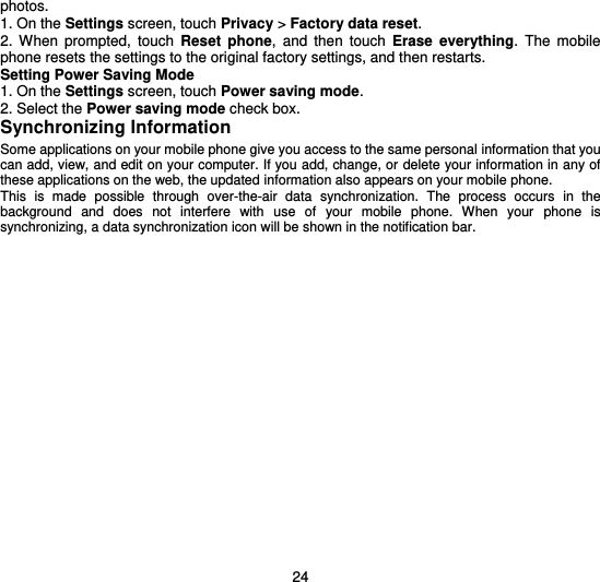  24 photos. 1. On the Settings screen, touch Privacy &gt; Factory data reset. 2.  When  prompted,  touch  Reset  phone,  and  then  touch  Erase  everything.  The  mobile phone resets the settings to the original factory settings, and then restarts. Setting Power Saving Mode 1. On the Settings screen, touch Power saving mode. 2. Select the Power saving mode check box. Synchronizing Information Some applications on your mobile phone give you access to the same personal information that you can add, view, and edit on your computer. If you add, change, or delete your information in any of these applications on the web, the updated information also appears on your mobile phone. This  is  made  possible  through  over-the-air  data  synchronization.  The  process  occurs  in  the background  and  does  not  interfere  with  use  of  your  mobile  phone.  When  your  phone  is synchronizing, a data synchronization icon will be shown in the notification bar.  