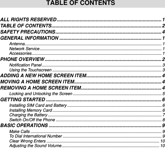     TABLE OF CONTENTS  ALL RIGHTS RESERVED .............................................................................. 1 TABLE OF CONTENTS .................................................................................. 2 SAFETY PRECAUTIONS ............................................................................... 4 GENERAL INFORMATION ............................................................................ 1 Antenna ....................................................................................................................... 1 Network Service .......................................................................................................... 1 Accessories ................................................................................................................. 1 PHONE OVERVIEW ....................................................................................... 2 Notification Panel ........................................................................................................ 3 Using the Touchscreen ............................................................................................... 3 ADDING A NEW HOME SCREEN ITEM ........................................................ 4 MOVING A HOME SCREEN ITEM ................................................................. 4 REMOVING A HOME SCREEN ITEM ............................................................ 4 Locking and Unlocking the Screen ............................................................................. 5 GETTING STARTED ...................................................................................... 6 Installing SIM Card and Battery .................................................................................. 6 Installing Memory Card ............................................................................................... 6 Charging the Battery ................................................................................................... 7 Switch On/Off the Phone ............................................................................................ 8 BASIC OPERATIONS .................................................................................... 9 Make Calls .................................................................................................................. 9 To Dial International Number ...................................................................................... 9 Clear Wrong Enters .................................................................................................. 10 Adjusting the Sound Volume ..................................................................................... 10 