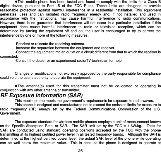  26  This  mobile  phone  has  been  tested  and found to  comply  with  the  limits for a  Class  B digital  device,  pursuant  to  Part  15  of  the  FCC  Rules.  These  limits  are  designed  to  provide reasonable  protection  against  harmful  interference  in  a  residential  installation.  This  equipment generates,  uses  and  can  radiated  radio  frequency  energy  and,  if  not  installed  and  used  in accordance  with  the  instructions,  may  cause  harmful  interference  to  radio  communications. However,  there  is  no  guarantee  that  interference  will  not  occur  in  a  particular  installation  If  this equipment  does  cause  harmful  interference  to  radio  or  television  reception,  which  can  be determined  by  turning  the  equipment  off  and  on,  the  user  is  encouraged  to  try  to  correct  the interference by one or more of the following measures:  -Reorient or relocate the receiving antenna. -Increase the separation between the equipment and receiver. -Connect the equipment into an outlet on a circuit different from that to which the receiver is connected. -Consult the dealer or an experienced radio/TV technician for help.  Changes or modifications not expressly approved by the party responsible for compliance could void the user‘s authority to operate the equipment.  The  antenna(s)  used  for  this  transmitter  must  not  be  co-located  or  operating  in conjunction with any other antenna or transmitter. RF Exposure Information (SAR) This mobile phone meets the government’s requirements for exposure to radio waves. This phone is designed and manufactured not to exceed the emission limits for exposure to radio  frequency  (RF)  energy  set  by  the  Federal  Communications  Commission  of  the  U.S. Government.      The exposure standard for wireless mobile phones employs a unit of measurement known as the Specific  Absorption Rate,  or SAR.    The SAR  limit set by  the  FCC is  1.6W/kg.    *Tests for SAR  are  conducted  using  standard  operating  positions  accepted  by  the  FCC  with  the  phone transmitting at its highest certified power level in all tested frequency bands.    Although the SAR is determined at the highest certified power level, the actual SAR level of the phone while operating can  be  well  below  the  maximum  value.    This  is  because  the  phone  is  designed  to  operate  at 