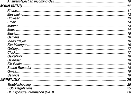    Answer/Reject an Incoming Call ............................................................................... 10 MAIN MENU ................................................................................................. 11 Phone ........................................................................................................................ 11 Messaging ................................................................................................................. 12 Browser ..................................................................................................................... 13 Email ......................................................................................................................... 14 Market ....................................................................................................................... 14 Maps ......................................................................................................................... 14 Music ......................................................................................................................... 15 Camera ..................................................................................................................... 16 Video Player .............................................................................................................. 16 File Manager ............................................................................................................. 16 Gallery ....................................................................................................................... 17 Clock ......................................................................................................................... 17 Calculator .................................................................................................................. 18 Calendar ................................................................................................................... 18 FM Radio .................................................................................................................. 18 Sound Recorder ........................................................................................................ 18 Gmail ......................................................................................................................... 18 Settings ..................................................................................................................... 18 APPENDIX ................................................................................................... 25 Troubleshooting ........................................................................................................ 25 FCC Regulations: ...................................................................................................... 25 RF Exposure Information (SAR) ............................................................................... 26   