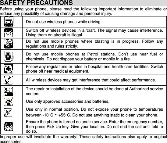     SAFETY PRECAUTIONS Before  using  your  phone,  please  read  the  following  important  information  to  eliminate  or reduce any possibility of causing damage and personal injury.  Do not use wireless phones while driving.  Switch off wireless devices in aircraft. The signal  may cause interference. Using them on aircraft is illegal.  Do  not  use  mobile  phones  where  blasting  is  in  progress.  Follow  any regulations and rules strictly.  Do  not  use  mobile  phones  at  Petrol  stations.  Don’t  use  near  fuel  or chemicals. Do not dispose your battery or mobile in a fire.  Follow any regulations or rules in hospital and health care facilities. Switch phone off near medical equipment.  All wireless devices may get interference that could affect performance.  The repair or installation of the device should be done at Authorized service centers  Use only approved accessories and batteries.  Use  only in  normal  position.  Do  not  expose  your  phone  to  temperatures between -10C ~ +55C. Do not use anything static to clean your phone.  Ensure the phone is turned on and in service. Enter the emergency number, then press Pick Up key. Give your location. Do not end the call until told to do so. Improper  use  will  invalidate  the  warranty!  These safety  instructions also  apply to original accessories. 