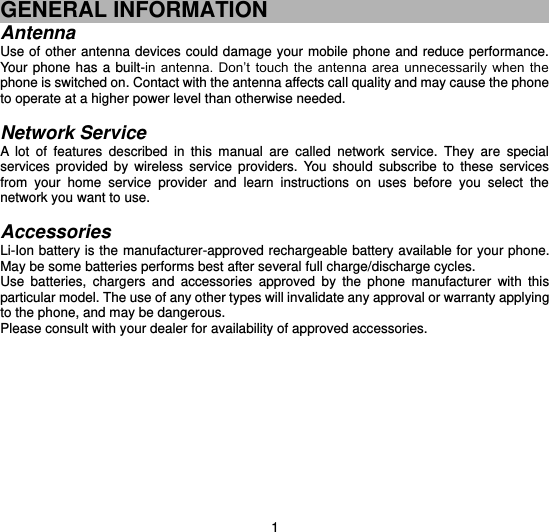  1 GENERAL INFORMATION Antenna Use of other antenna devices could damage your mobile phone and reduce performance. Your phone  has  a  built-in  antenna.  Don’t  touch  the  antenna  area  unnecessarily  when  the phone is switched on. Contact with the antenna affects call quality and may cause the phone to operate at a higher power level than otherwise needed.    Network Service A  lot  of  features  described  in  this  manual  are  called  network  service.  They  are  special services  provided  by  wireless  service  providers.  You  should  subscribe  to  these  services from  your  home  service  provider  and  learn  instructions  on  uses  before  you  select  the network you want to use.  Accessories Li-Ion battery is the manufacturer-approved rechargeable battery available for your phone. May be some batteries performs best after several full charge/discharge cycles. Use  batteries,  chargers  and  accessories  approved  by  the  phone  manufacturer  with  this particular model. The use of any other types will invalidate any approval or warranty applying to the phone, and may be dangerous. Please consult with your dealer for availability of approved accessories.         