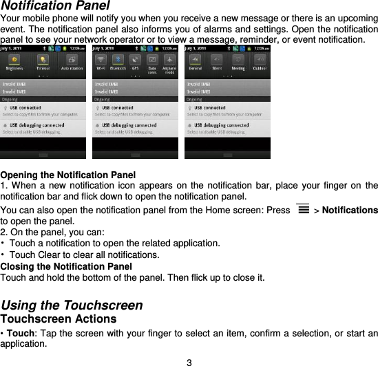  3 Notification Panel Your mobile phone will notify you when you receive a new message or there is an upcoming event. The notification panel also informs you of alarms and settings. Open the notification panel to see your network operator or to view a message, reminder, or event notification.       Opening the Notification Panel 1. When  a  new notification  icon  appears on  the  notification bar,  place  your  finger on the notification bar and flick down to open the notification panel. You can also open the notification panel from the Home screen: Press   &gt; Notifications to open the panel. 2. On the panel, you can: •  Touch a notification to open the related application. •  Touch Clear to clear all notifications. Closing the Notification Panel Touch and hold the bottom of the panel. Then flick up to close it.  Using the Touchscreen Touchscreen Actions • Touch: Tap the screen with your finger to select an item, confirm a selection, or start an application. 