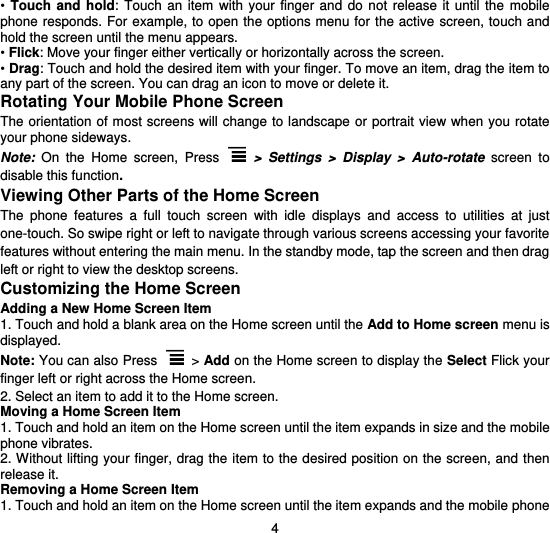  4 •  Touch  and  hold: Touch  an  item  with your  finger  and  do  not  release  it  until  the  mobile phone responds. For example, to  open the options menu for the active screen, touch and hold the screen until the menu appears. • Flick: Move your finger either vertically or horizontally across the screen. • Drag: Touch and hold the desired item with your finger. To move an item, drag the item to any part of the screen. You can drag an icon to move or delete it. Rotating Your Mobile Phone Screen The orientation of most screens will change to landscape or portrait  view when you rotate your phone sideways. Note:  On  the  Home  screen,  Press  &gt;  Settings  &gt;  Display  &gt;  Auto-rotate  screen  to disable this function. Viewing Other Parts of the Home Screen The  phone  features  a  full  touch  screen  with  idle  displays  and  access  to  utilities  at  just one-touch. So swipe right or left to navigate through various screens accessing your favorite features without entering the main menu. In the standby mode, tap the screen and then drag left or right to view the desktop screens.   Customizing the Home Screen Adding a New Home Screen Item 1. Touch and hold a blank area on the Home screen until the Add to Home screen menu is displayed. Note: You can also Press  &gt; Add on the Home screen to display the Select Flick your finger left or right across the Home screen. 2. Select an item to add it to the Home screen. Moving a Home Screen Item 1. Touch and hold an item on the Home screen until the item expands in size and the mobile phone vibrates. 2. Without lifting your finger, drag the item to the desired position on the screen, and then release it. Removing a Home Screen Item 1. Touch and hold an item on the Home screen until the item expands and the mobile phone 