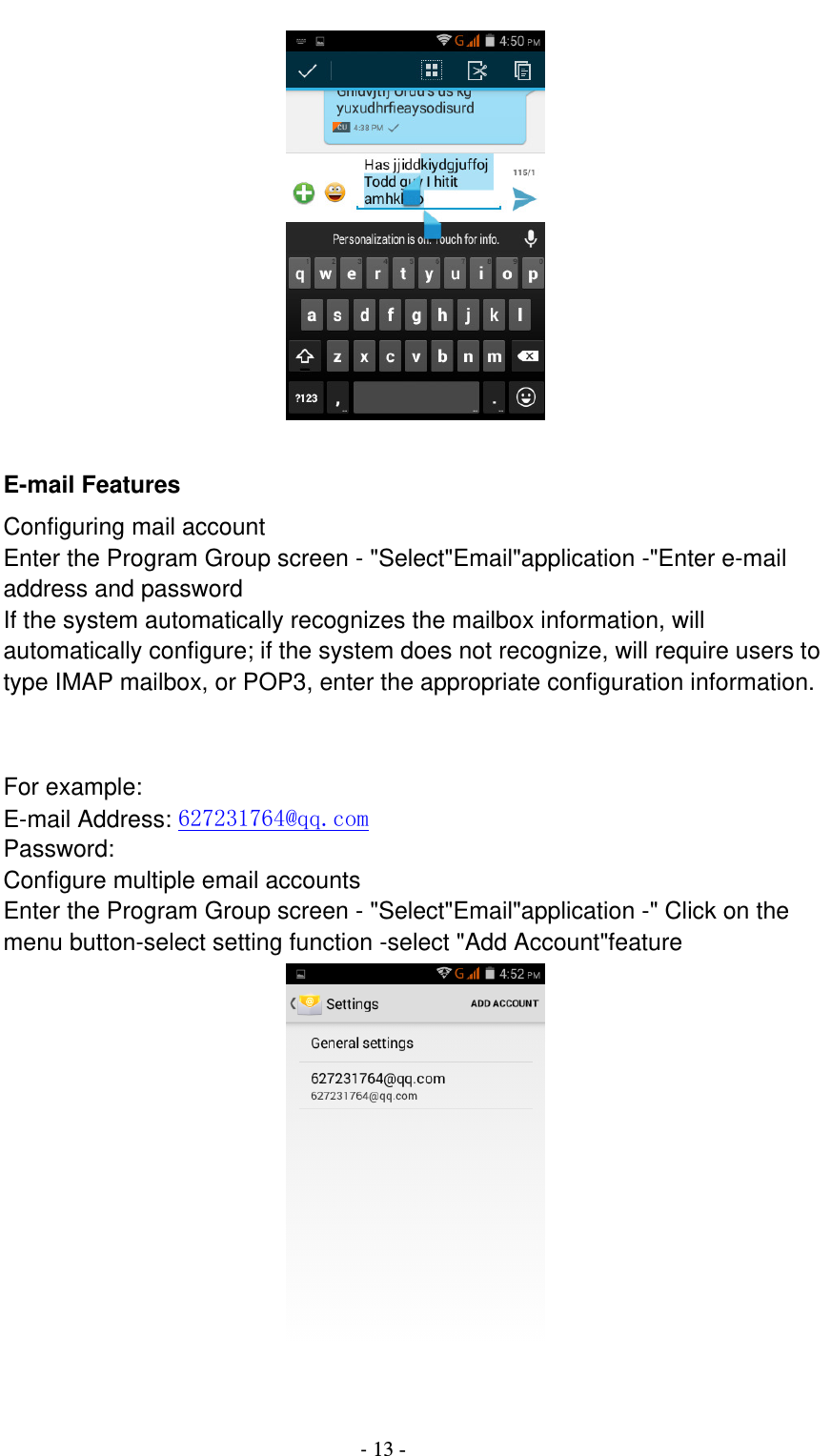                                          - 13 -       E-mail Features Configuring mail account Enter the Program Group screen - &quot;Select&quot;Email&quot;application -&quot;Enter e-mail address and password If the system automatically recognizes the mailbox information, will automatically configure; if the system does not recognize, will require users to type IMAP mailbox, or POP3, enter the appropriate configuration information.       For example: E-mail Address: 627231764@qq.com Password: Configure multiple email accounts Enter the Program Group screen - &quot;Select&quot;Email&quot;application -&quot; Click on the menu button-select setting function -select &quot;Add Account&quot;feature   