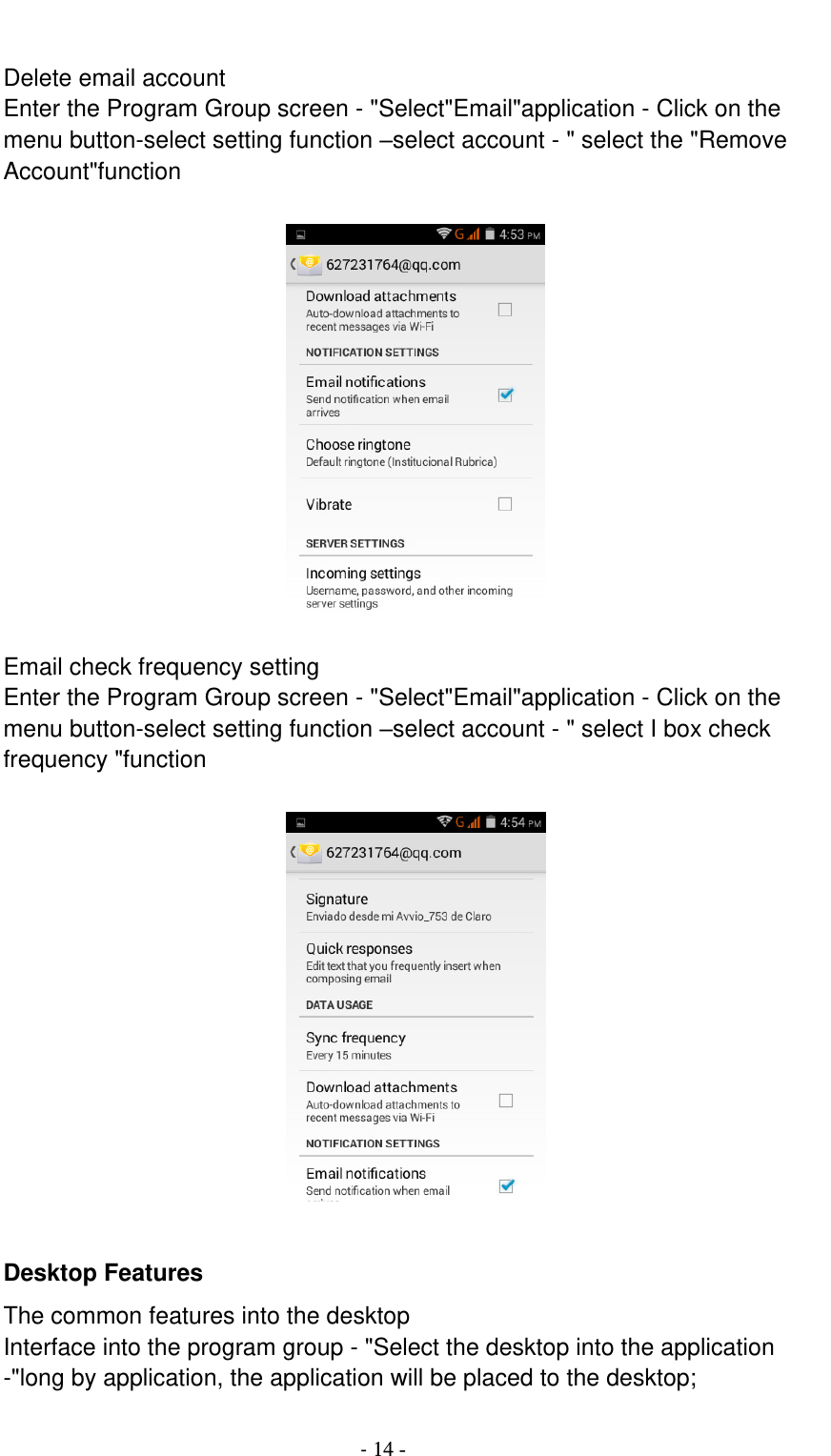                                          - 14 -  Delete email account Enter the Program Group screen - &quot;Select&quot;Email&quot;application - Click on the menu button-select setting function –select account - &quot; select the &quot;Remove Account&quot;function    Email check frequency setting Enter the Program Group screen - &quot;Select&quot;Email&quot;application - Click on the menu button-select setting function –select account - &quot; select I box check frequency &quot;function    Desktop Features The common features into the desktop Interface into the program group - &quot;Select the desktop into the application -&quot;long by application, the application will be placed to the desktop; 